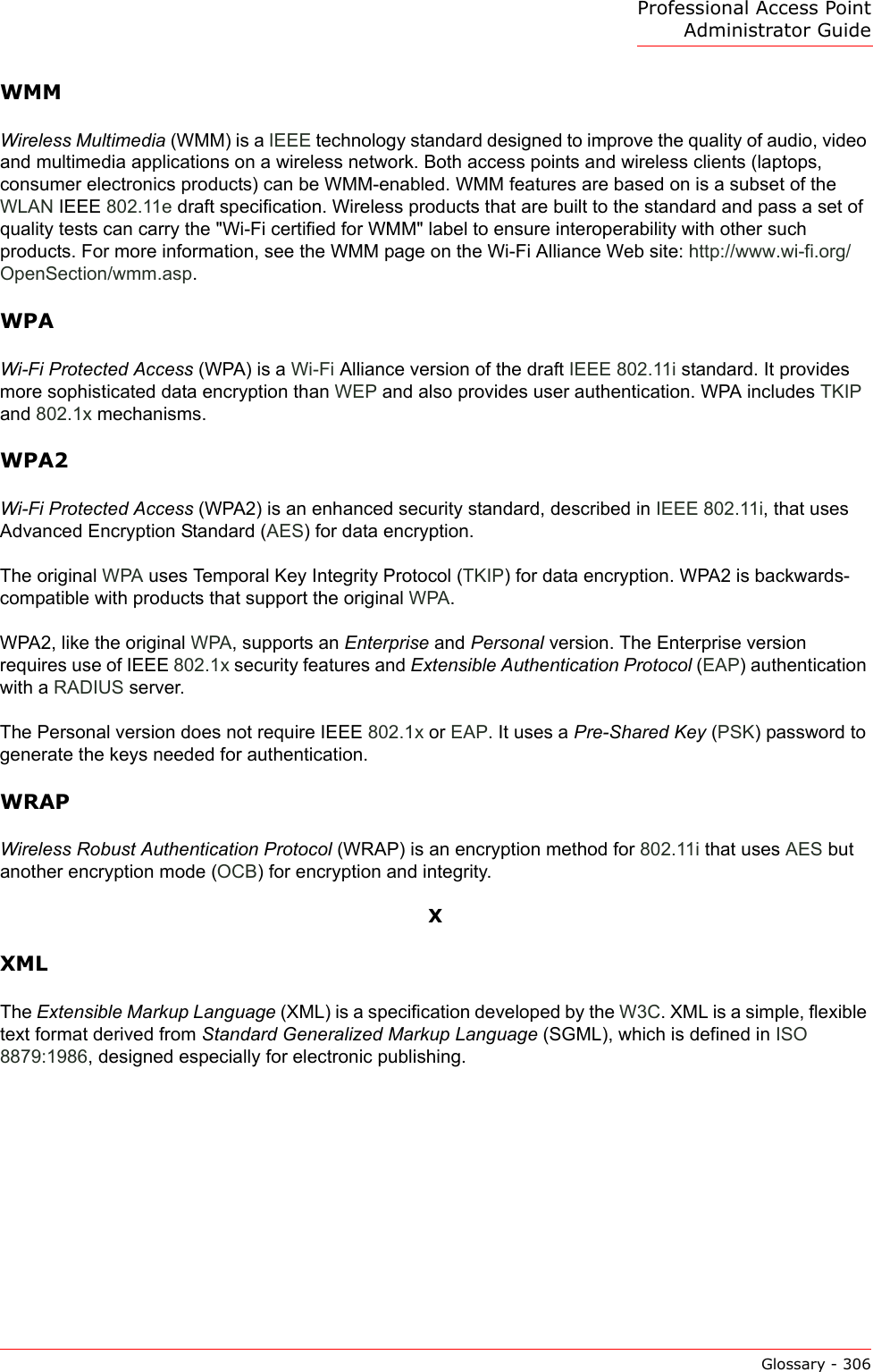 Professional Access Point Administrator GuideGlossary - 306WMMWireless Multimedia (WMM) is a IEEE technology standard designed to improve the quality of audio, video and multimedia applications on a wireless network. Both access points and wireless clients (laptops, consumer electronics products) can be WMM-enabled. WMM features are based on is a subset of the WLAN IEEE 802.11e draft specification. Wireless products that are built to the standard and pass a set of quality tests can carry the &quot;Wi-Fi certified for WMM&quot; label to ensure interoperability with other such products. For more information, see the WMM page on the Wi-Fi Alliance Web site: http://www.wi-fi.org/OpenSection/wmm.asp.WPAWi-Fi Protected Access (WPA) is a Wi-Fi Alliance version of the draft IEEE 802.11i standard. It provides more sophisticated data encryption than WEP and also provides user authentication. WPA includes TKIP and 802.1x mechanisms.WPA2Wi-Fi Protected Access (WPA2) is an enhanced security standard, described in IEEE 802.11i, that uses Advanced Encryption Standard (AES) for data encryption.The original WPA uses Temporal Key Integrity Protocol (TKIP) for data encryption. WPA2 is backwards-compatible with products that support the original WPA.WPA2, like the original WPA, supports an Enterprise and Personal version. The Enterprise version requires use of IEEE 802.1x security features and Extensible Authentication Protocol (EAP) authentication with a RADIUS server.The Personal version does not require IEEE 802.1x or EAP. It uses a Pre-Shared Key (PSK) password to generate the keys needed for authentication.WRAPWireless Robust Authentication Protocol (WRAP) is an encryption method for 802.11i that uses AES but another encryption mode (OCB) for encryption and integrity.XXMLThe Extensible Markup Language (XML) is a specification developed by the W3C. XML is a simple, flexible text format derived from Standard Generalized Markup Language (SGML), which is defined in ISO 8879:1986, designed especially for electronic publishing.