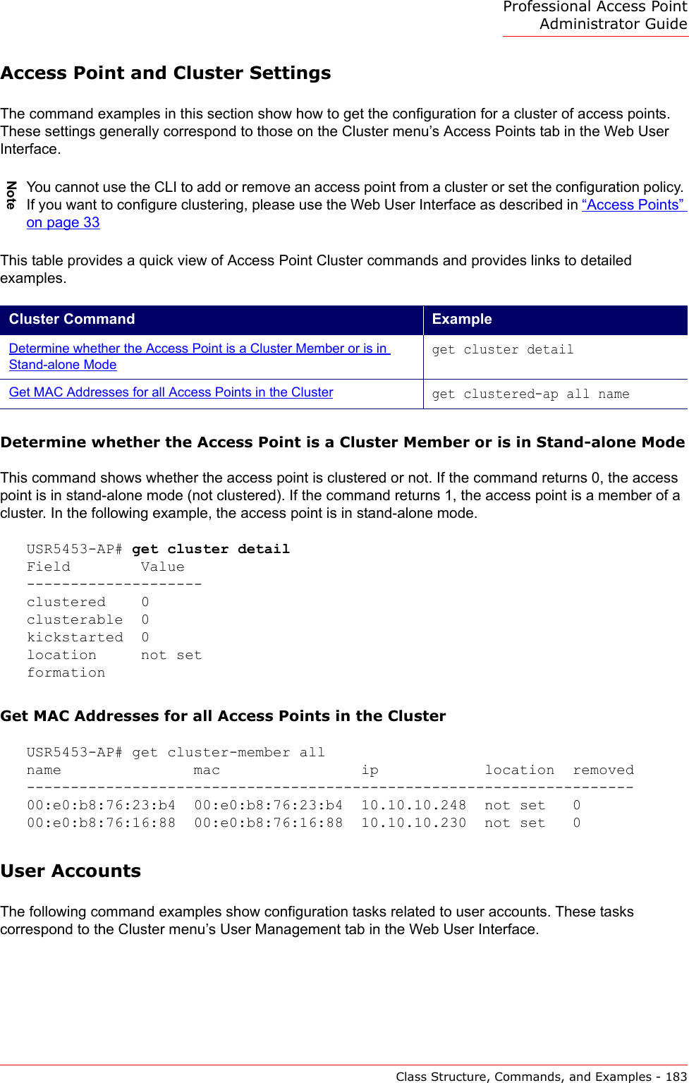 Professional Access Point Administrator GuideClass Structure, Commands, and Examples - 183Access Point and Cluster SettingsThe command examples in this section show how to get the configuration for a cluster of access points. These settings generally correspond to those on the Cluster menu’s Access Points tab in the Web User Interface.This table provides a quick view of Access Point Cluster commands and provides links to detailed examples.Determine whether the Access Point is a Cluster Member or is in Stand-alone ModeThis command shows whether the access point is clustered or not. If the command returns 0, the access point is in stand-alone mode (not clustered). If the command returns 1, the access point is a member of a cluster. In the following example, the access point is in stand-alone mode.USR5453-AP# get cluster detailField        Value--------------------clustered    0clusterable  0kickstarted  0location     not setformationGet MAC Addresses for all Access Points in the ClusterUSR5453-AP# get cluster-member allname               mac                ip            location  removed---------------------------------------------------------------------00:e0:b8:76:23:b4  00:e0:b8:76:23:b4  10.10.10.248  not set   000:e0:b8:76:16:88  00:e0:b8:76:16:88  10.10.10.230  not set   0User AccountsThe following command examples show configuration tasks related to user accounts. These tasks correspond to the Cluster menu’s User Management tab in the Web User Interface.NoteYou cannot use the CLI to add or remove an access point from a cluster or set the configuration policy. If you want to configure clustering, please use the Web User Interface as described in “Access Points” on page 33Cluster Command ExampleDetermine whether the Access Point is a Cluster Member or is in Stand-alone Modeget cluster detailGet MAC Addresses for all Access Points in the Clusterget clustered-ap all name