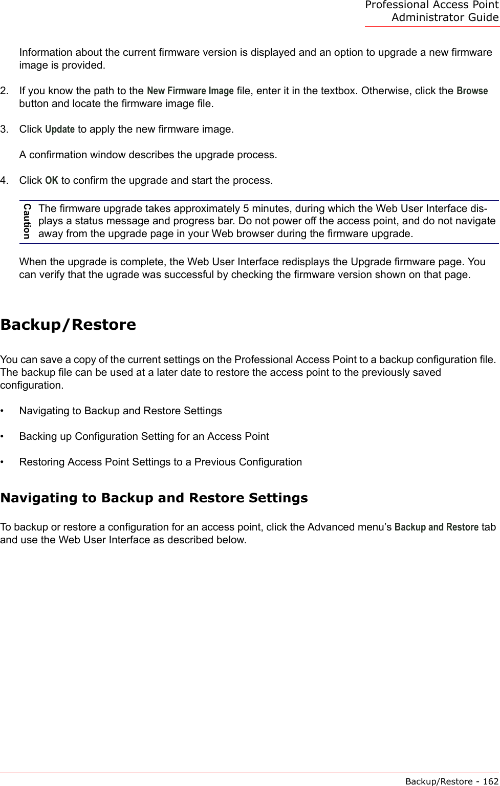 Professional Access Point Administrator GuideBackup/Restore - 162Information about the current firmware version is displayed and an option to upgrade a new firmware image is provided.2. If you know the path to the New Firmware Image file, enter it in the textbox. Otherwise, click the Browse button and locate the firmware image file.3. Click Update to apply the new firmware image.A confirmation window describes the upgrade process.4. Click OK to confirm the upgrade and start the process.When the upgrade is complete, the Web User Interface redisplays the Upgrade firmware page. You can verify that the ugrade was successful by checking the firmware version shown on that page.Backup/RestoreYou can save a copy of the current settings on the Professional Access Point to a backup configuration file. The backup file can be used at a later date to restore the access point to the previously saved configuration.•Navigating to Backup and Restore Settings•Backing up Configuration Setting for an Access Point•Restoring Access Point Settings to a Previous ConfigurationNavigating to Backup and Restore SettingsTo backup or restore a configuration for an access point, click the Advanced menu’s Backup and Restore tab and use the Web User Interface as described below.CautionThe firmware upgrade takes approximately 5 minutes, during which the Web User Interface dis-plays a status message and progress bar. Do not power off the access point, and do not navigate away from the upgrade page in your Web browser during the firmware upgrade.