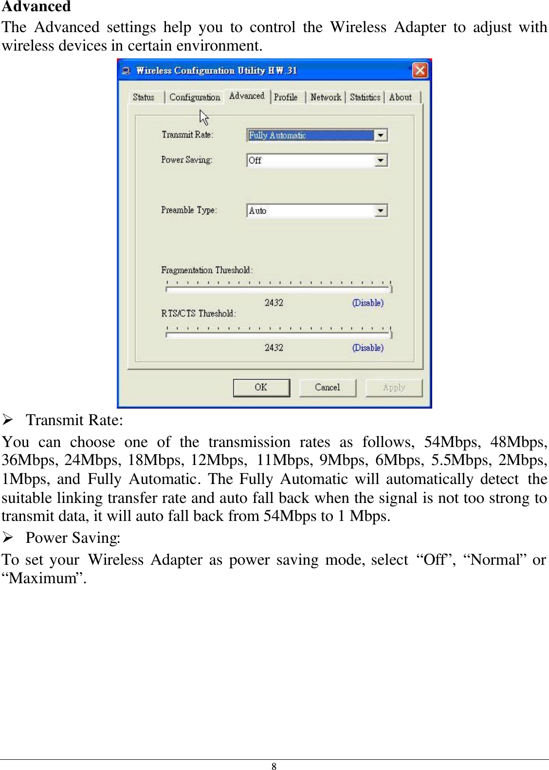 8 Advanced The Advanced settings help you to control the Wireless Adapter to adjust with wireless devices in certain environment.  Ø Transmit Rate: You can choose one of the transmission rates as follows, 54Mbps, 48Mbps, 36Mbps, 24Mbps, 18Mbps, 12Mbps,  11Mbps, 9Mbps, 6Mbps, 5.5Mbps, 2Mbps, 1Mbps, and Fully Automatic. The Fully Automatic will automatically detect the suitable linking transfer rate and auto fall back when the signal is not too strong to transmit data, it will auto fall back from 54Mbps to 1 Mbps. Ø Power Saving: To set your Wireless Adapter as power saving mode, select “Off”, “Normal” or “Maximum”. 