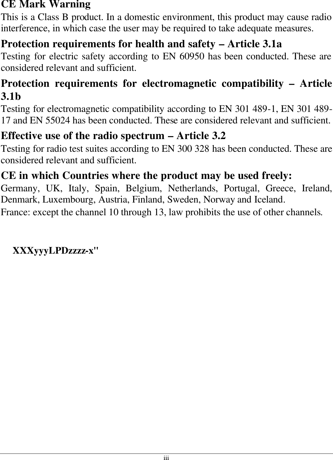 iii CE Mark Warning This is a Class B product. In a domestic environment, this product may cause radio interference, in which case the user may be required to take adequate measures. Protection requirements for health and safety – Article 3.1a Testing for electric safety according to EN 60950 has been conducted. These are considered relevant and sufficient. Protection requirements for electromagnetic compatibility – Article 3.1b Testing for electromagnetic compatibility according to EN 301 489-1, EN 301 489-17 and EN 55024 has been conducted. These are considered relevant and sufficient. Effective use of the radio spectrum – Article 3.2 Testing for radio test suites according to EN 300 328 has been conducted. These are considered relevant and sufficient. CE in which Countries where the product may be used freely: Germany, UK, Italy, Spain, Belgium, Netherlands, Portugal, Greece, Ireland, Denmark, Luxembourg, Austria, Finland, Sweden, Norway and Iceland. France: except the channel 10 through 13, law prohibits the use of other channels.  使用本產品之系統製造商請於設備上標示本產品內含射頻模組:     XXXyyyLPDzzzz-x&quot;   經型式認證合格之低功率射頻電機，非經許可，公司、商號或使用者均不得擅自變更頻率、加大功率或變更原設計之特性及功能。  低功率射頻電機之使用不得影響飛航安全及干擾合法通信；經發現有干擾現象時，應立即停用，並改善至無干擾時方得繼續使用。前項合法通信，指依電信法規定作業之無線電通信。低功率射頻電機須忍受合法通信或工業、科學及醫療用電波輻射性電機設備之干擾。 工作頻率 5.250 ~ 5.350GHz 該頻段限於室內使用         