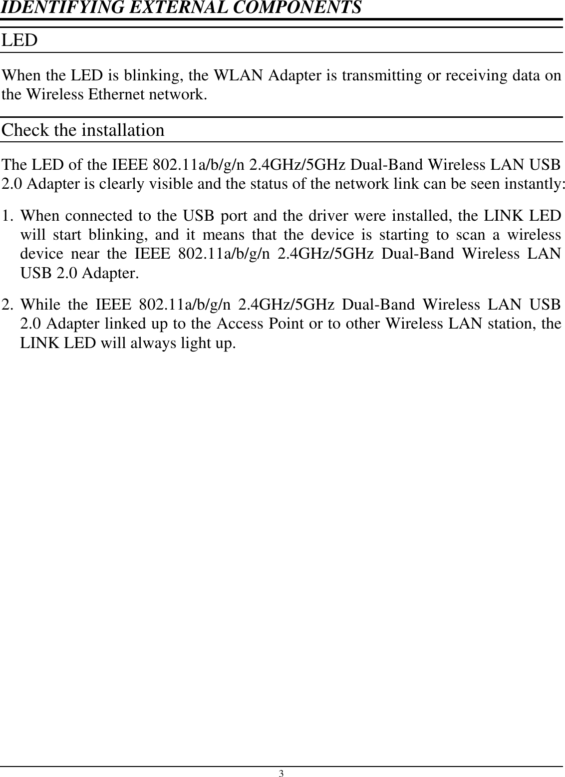 3 IDENTIFYING EXTERNAL COMPONENTS LED  When the LED is blinking, the WLAN Adapter is transmitting or receiving data on the Wireless Ethernet network. Check the installation The LED of the IEEE 802.11a/b/g/n 2.4GHz/5GHz Dual-Band Wireless LAN USB 2.0 Adapter is clearly visible and the status of the network link can be seen instantly: 1. When connected to the USB port and the driver were installed, the LINK LED will  start  blinking,  and  it  means  that  the  device  is  starting  to  scan  a  wireless device  near  the  IEEE  802.11a/b/g/n  2.4GHz/5GHz  Dual-Band  Wireless  LAN USB 2.0 Adapter. 2. While  the  IEEE  802.11a/b/g/n  2.4GHz/5GHz  Dual-Band  Wireless  LAN  USB 2.0 Adapter linked up to the Access Point or to other Wireless LAN station, the LINK LED will always light up.  