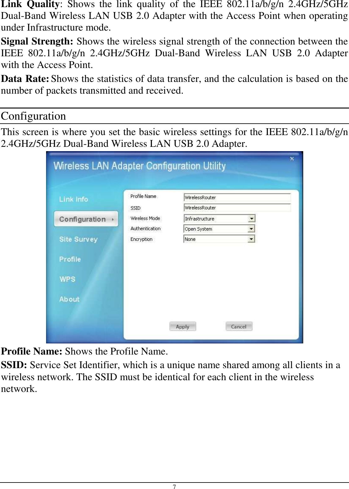 7 Link  Quality:  Shows  the  link  quality  of  the  IEEE  802.11a/b/g/n  2.4GHz/5GHz Dual-Band Wireless LAN USB 2.0 Adapter with the Access Point when operating under Infrastructure mode. Signal Strength: Shows the wireless signal strength of the connection between the  IEEE  802.11a/b/g/n  2.4GHz/5GHz  Dual-Band  Wireless  LAN  USB  2.0  Adapter with the Access Point. Data Rate: Shows the statistics of data transfer, and the calculation is based on the number of packets transmitted and received.  Configuration This screen is where you set the basic wireless settings for the IEEE 802.11a/b/g/n 2.4GHz/5GHz Dual-Band Wireless LAN USB 2.0 Adapter.   Profile Name: Shows the Profile Name. SSID: Service Set Identifier, which is a unique name shared among all clients in a wireless network. The SSID must be identical for each client in the wireless network. 