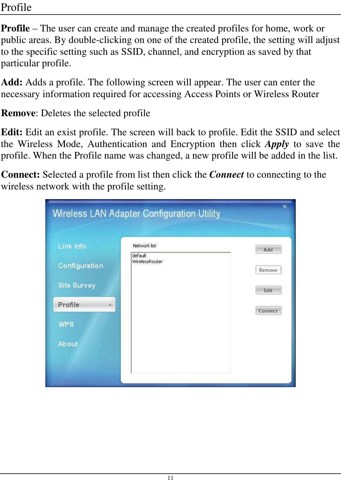 11 Profile Profile – The user can create and manage the created profiles for home, work or public areas. By double-clicking on one of the created profile, the setting will adjust to the specific setting such as SSID, channel, and encryption as saved by that particular profile. Add: Adds a profile. The following screen will appear. The user can enter the necessary information required for accessing Access Points or Wireless Router Remove: Deletes the selected profile Edit: Edit an exist profile. The screen will back to profile. Edit the SSID and select the  Wireless  Mode,  Authentication  and  Encryption  then  click  Apply  to  save  the profile. When the Profile name was changed, a new profile will be added in the list. Connect: Selected a profile from list then click the Connect to connecting to the wireless network with the profile setting.   