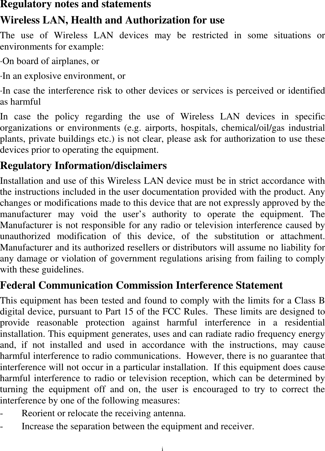 i Regulatory notes and statements Wireless LAN, Health and Authorization for use The  use  of  Wireless  LAN  devices  may  be  restricted  in  some  situations  or environments for example: ·On board of airplanes, or ·In an explosive environment, or ·In case the interference risk to other devices or services is perceived or identified as harmful In  case  the  policy  regarding  the  use  of  Wireless  LAN  devices  in  specific organizations or  environments (e.g.  airports,  hospitals,  chemical/oil/gas industrial plants, private buildings etc.) is not clear, please ask for authorization to use these devices prior to operating the equipment. Regulatory Information/disclaimers Installation and use of this Wireless LAN device must be in strict accordance with the instructions included in the user documentation provided with the product. Any changes or modifications made to this device that are not expressly approved by the manufacturer  may  void  the  user’s  authority  to  operate  the  equipment.  The Manufacturer is not responsible for any radio or television interference caused by unauthorized  modification  of  this  device,  of  the  substitution  or  attachment. Manufacturer and its authorized resellers or distributors will assume no liability for any damage or violation of government regulations arising from failing to comply with these guidelines. Federal Communication Commission Interference Statement This equipment has been tested and found to comply with the limits for a Class B digital device, pursuant to Part 15 of the FCC Rules.  These limits are designed to provide  reasonable  protection  against  harmful  interference  in  a  residential installation. This equipment generates, uses and can radiate radio frequency energy and,  if  not  installed  and  used  in  accordance  with  the  instructions,  may  cause harmful interference to radio communications.  However, there is no guarantee that interference will not occur in a particular installation.  If this equipment does cause harmful interference to radio or television reception, which can be determined by turning  the  equipment  off  and  on,  the  user  is  encouraged  to  try  to  correct  the interference by one of the following measures: -  Reorient or relocate the receiving antenna. -  Increase the separation between the equipment and receiver. 