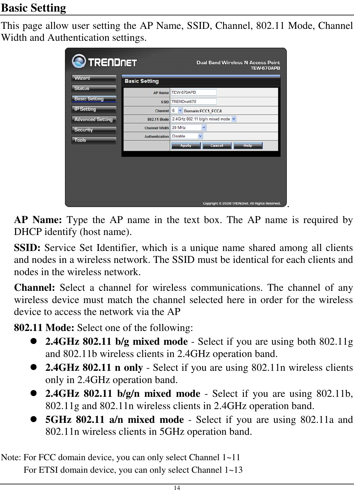  14 Basic Setting This page allow user setting the AP Name, SSID, Channel, 802.11 Mode, Channel Width and Authentication settings. . AP  Name:  Type  the  AP  name  in  the  text  box.  The  AP  name  is  required  by DHCP identify (host name). SSID: Service Set Identifier, which is a unique name shared among all clients and nodes in a wireless network. The SSID must be identical for each clients and nodes in the wireless network. Channel:  Select  a  channel  for  wireless  communications.  The  channel  of  any wireless device must match the channel selected here in order for the wireless device to access the network via the AP 802.11 Mode: Select one of the following:  2.4GHz 802.11 b/g mixed mode - Select if you are using both 802.11g and 802.11b wireless clients in 2.4GHz operation band.  2.4GHz 802.11 n only - Select if you are using 802.11n wireless clients only in 2.4GHz operation band.  2.4GHz  802.11  b/g/n  mixed  mode  -  Select if  you are  using 802.11b, 802.11g and 802.11n wireless clients in 2.4GHz operation band.  5GHz  802.11  a/n  mixed  mode  -  Select  if  you  are  using  802.11a  and 802.11n wireless clients in 5GHz operation band.  Note: For FCC domain device, you can only select Channel 1~11           For ETSI domain device, you can only select Channel 1~13 