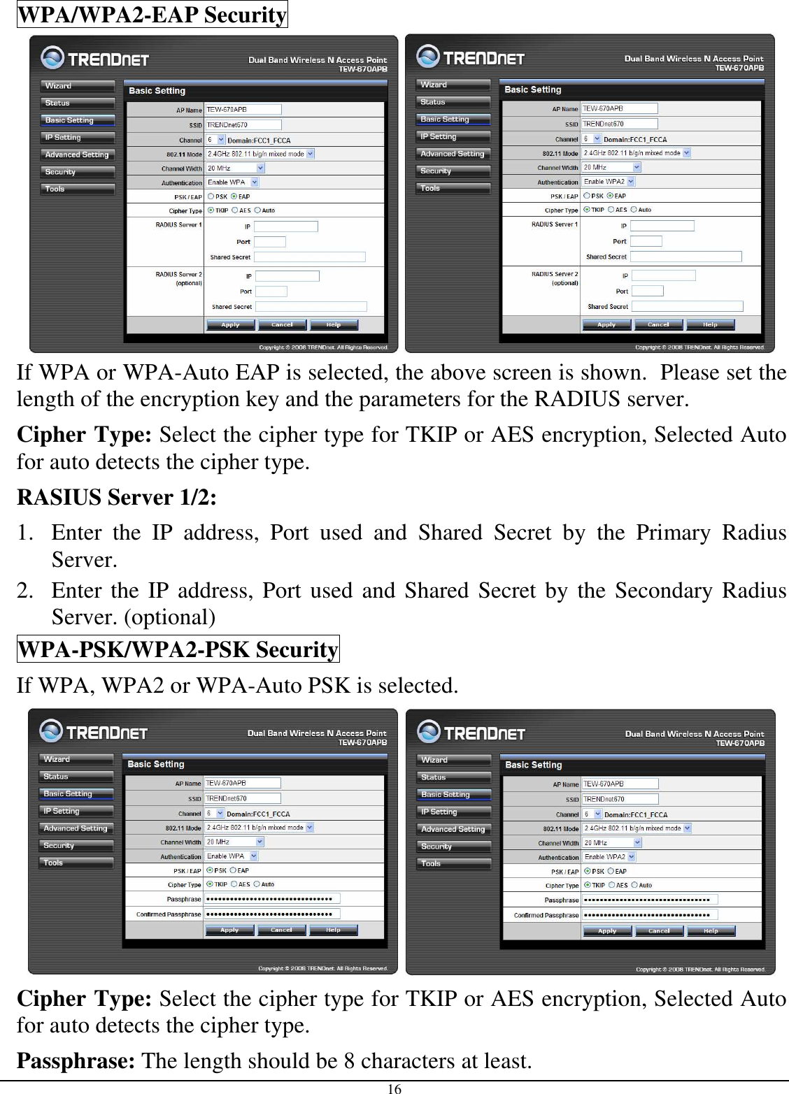  16 WPA/WPA2-EAP Security    If WPA or WPA-Auto EAP is selected, the above screen is shown.  Please set the length of the encryption key and the parameters for the RADIUS server. Cipher Type: Select the cipher type for TKIP or AES encryption, Selected Auto for auto detects the cipher type.  RASIUS Server 1/2: 1. Enter  the  IP  address,  Port  used  and  Shared  Secret  by  the  Primary  Radius Server. 2. Enter the IP address, Port used and Shared Secret by the Secondary Radius Server. (optional) WPA-PSK/WPA2-PSK Security If WPA, WPA2 or WPA-Auto PSK is selected.    Cipher Type: Select the cipher type for TKIP or AES encryption, Selected Auto for auto detects the cipher type.  Passphrase: The length should be 8 characters at least.  