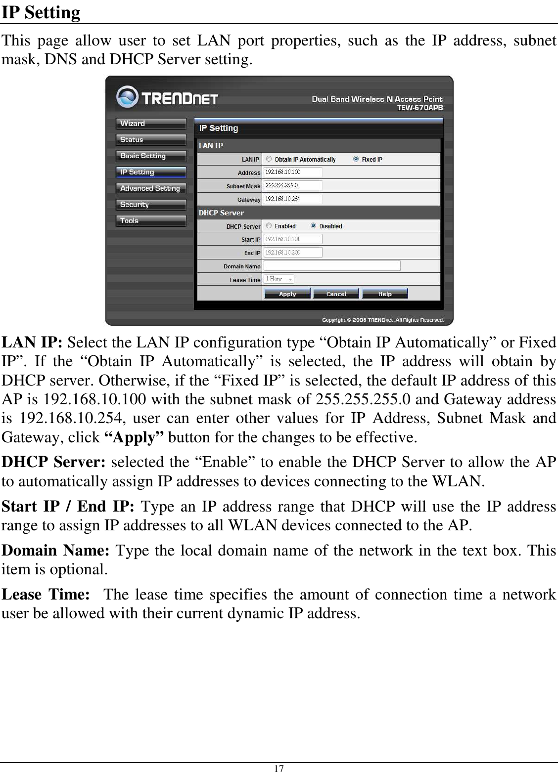  17 IP Setting This  page  allow  user  to  set  LAN  port  properties,  such  as  the  IP  address,  subnet mask, DNS and DHCP Server setting.  LAN IP: Select the LAN IP configuration type “Obtain IP Automatically” or Fixed IP”.  If  the  “Obtain  IP  Automatically”  is  selected,  the  IP  address  will  obtain  by DHCP server. Otherwise, if the “Fixed IP” is selected, the default IP address of this AP is 192.168.10.100 with the subnet mask of 255.255.255.0 and Gateway address is  192.168.10.254,  user  can enter  other values  for  IP  Address,  Subnet  Mask  and  Gateway, click “Apply” button for the changes to be effective.  DHCP Server: selected the “Enable” to enable the DHCP Server to allow the AP to automatically assign IP addresses to devices connecting to the WLAN. Start IP / End IP: Type an IP address range that DHCP will use the IP address range to assign IP addresses to all WLAN devices connected to the AP. Domain Name: Type the local domain name of the network in the text box. This item is optional. Lease Time:  The lease time specifies the amount of connection time a network user be allowed with their current dynamic IP address. 