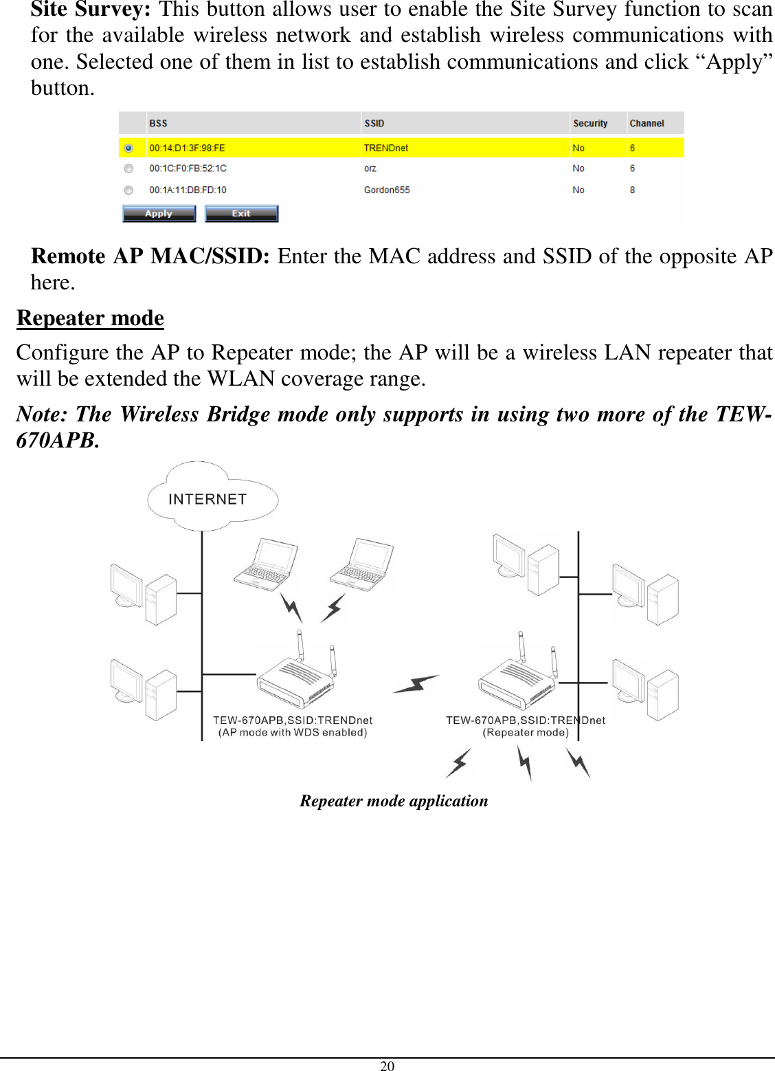  20 Site Survey: This button allows user to enable the Site Survey function to scan for the available wireless network and establish wireless communications with one. Selected one of them in list to establish communications and click “Apply” button.  Remote AP MAC/SSID: Enter the MAC address and SSID of the opposite AP here. Repeater mode  Configure the AP to Repeater mode; the AP will be a wireless LAN repeater that will be extended the WLAN coverage range. Note: The Wireless Bridge mode only supports in using two more of the TEW-670APB.  Repeater mode application  