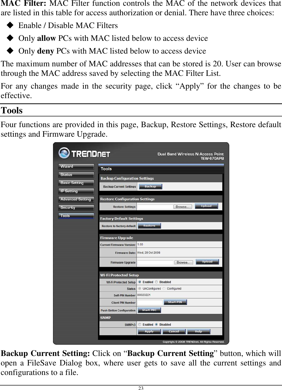  23 MAC Filter: MAC Filter function controls the MAC of the network devices that are listed in this table for access authorization or denial. There have three choices:  Enable / Disable MAC Filters  Only allow PCs with MAC listed below to access device  Only deny PCs with MAC listed below to access device The maximum number of MAC addresses that can be stored is 20. User can browse through the MAC address saved by selecting the MAC Filter List. For any changes made in the security page, click “Apply” for the changes to be effective. Tools Four functions are provided in this page, Backup, Restore Settings, Restore default settings and Firmware Upgrade.  Backup Current Setting: Click on “Backup Current Setting” button, which will open  a FileSave  Dialog  box,  where user gets to save all  the current  settings and configurations to a file. 