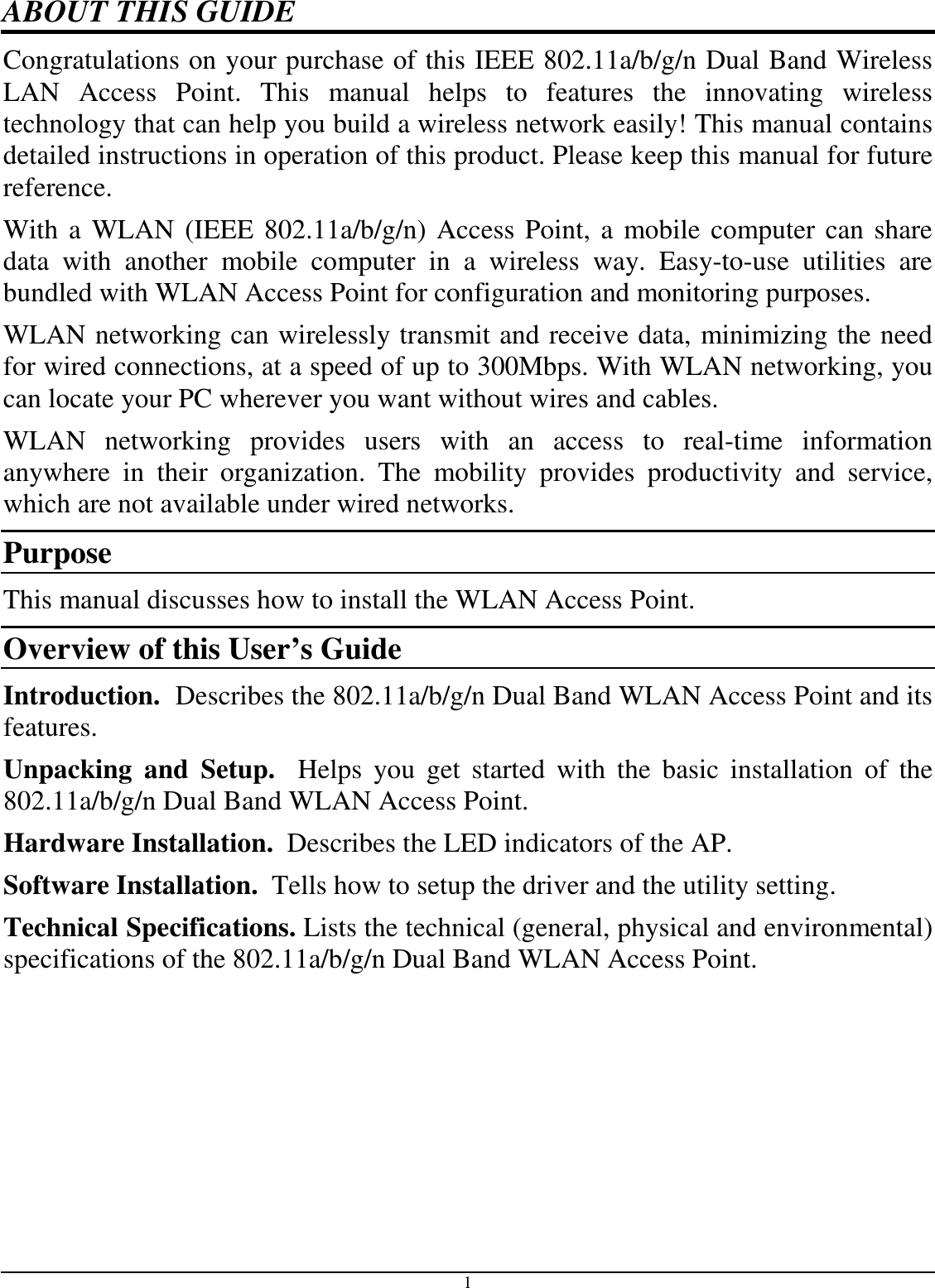 1 ABOUT THIS GUIDE Congratulations on your purchase of this IEEE 802.11a/b/g/n Dual Band Wireless LAN  Access  Point.  This  manual  helps  to  features  the  innovating  wireless technology that can help you build a wireless network easily! This manual contains detailed instructions in operation of this product. Please keep this manual for future reference. With a WLAN (IEEE 802.11a/b/g/n) Access Point, a mobile computer can share data  with  another  mobile  computer  in  a  wireless  way.  Easy-to-use  utilities  are bundled with WLAN Access Point for configuration and monitoring purposes.  WLAN networking can wirelessly transmit and receive data, minimizing the need for wired connections, at a speed of up to 300Mbps. With WLAN networking, you can locate your PC wherever you want without wires and cables. WLAN  networking  provides  users  with  an  access  to  real-time  information anywhere  in  their  organization.  The  mobility  provides  productivity  and  service, which are not available under wired networks.  Purpose This manual discusses how to install the WLAN Access Point.  Overview of this User’s Guide Introduction.  Describes the 802.11a/b/g/n Dual Band WLAN Access Point and its features. Unpacking  and  Setup.    Helps  you  get  started  with  the  basic  installation  of  the 802.11a/b/g/n Dual Band WLAN Access Point. Hardware Installation.  Describes the LED indicators of the AP. Software Installation.  Tells how to setup the driver and the utility setting. Technical Specifications. Lists the technical (general, physical and environmental) specifications of the 802.11a/b/g/n Dual Band WLAN Access Point. 