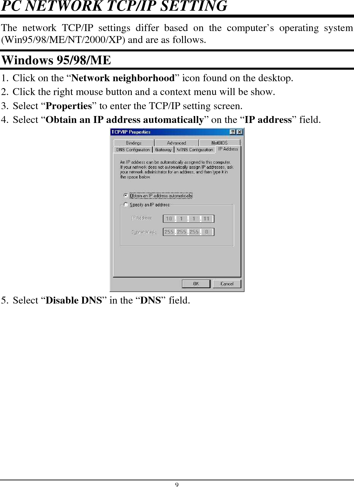 9 PC NETWORK TCP/IP SETTING The  network  TCP/IP  settings  differ  based  on  the  computer’s  operating  system (Win95/98/ME/NT/2000/XP) and are as follows. Windows 95/98/ME 1. Click on the “Network neighborhood” icon found on the desktop.  2. Click the right mouse button and a context menu will be show.  3. Select “Properties” to enter the TCP/IP setting screen.  4. Select “Obtain an IP address automatically” on the “IP address” field.  5. Select “Disable DNS” in the “DNS” field. 