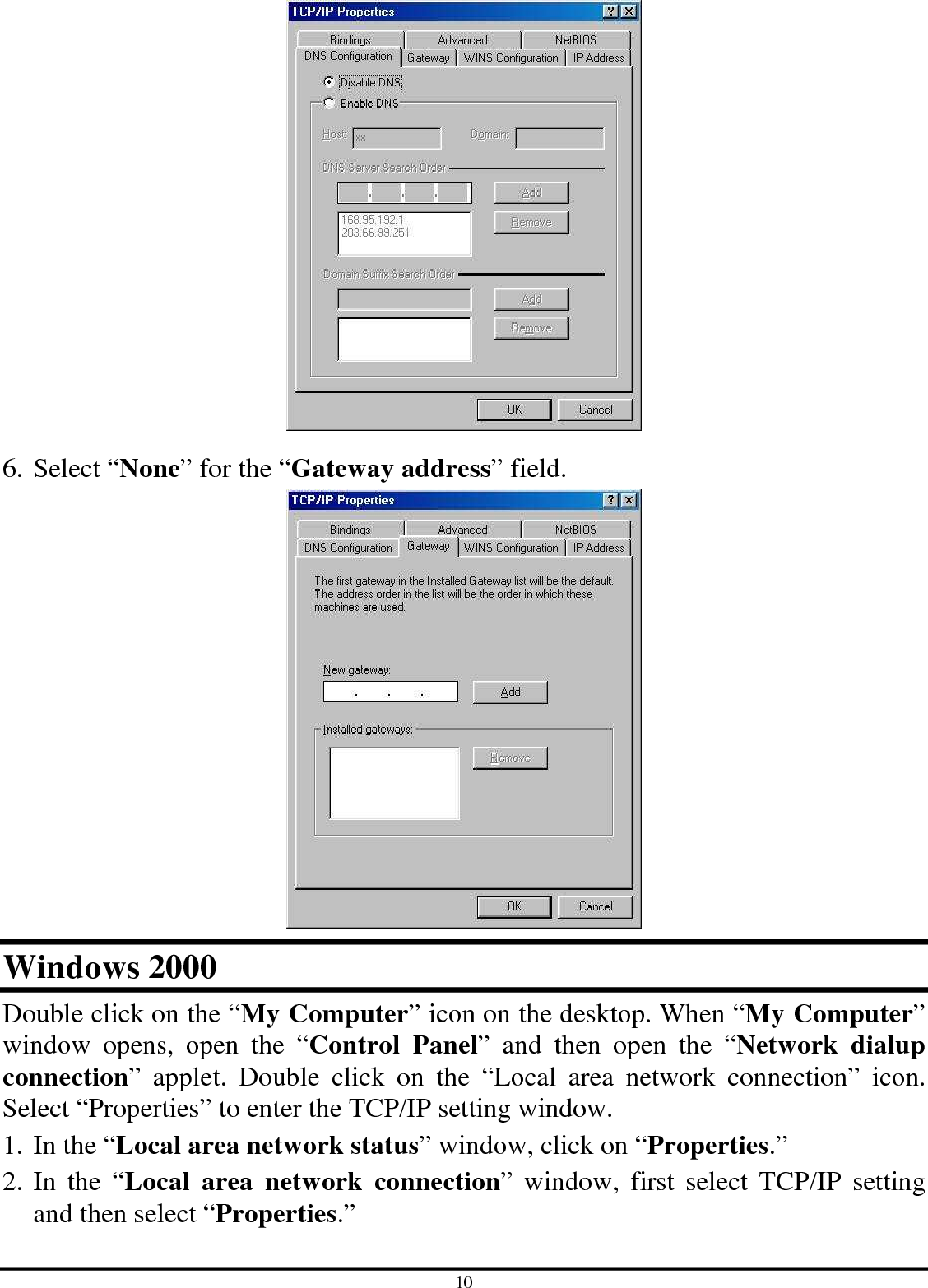 10  6. Select “None” for the “Gateway address” field.  Windows 2000 Double click on the “My Computer” icon on the desktop. When “My Computer” window  opens,  open  the  “Control  Panel”  and  then  open  the  “Network  dialup connection”  applet.  Double  click  on  the  “Local  area  network  connection”  icon. Select “Properties” to enter the TCP/IP setting window. 1. In the “Local area network status” window, click on “Properties.” 2. In  the  “Local  area  network  connection”  window,  first  select  TCP/IP  setting and then select “Properties.” 