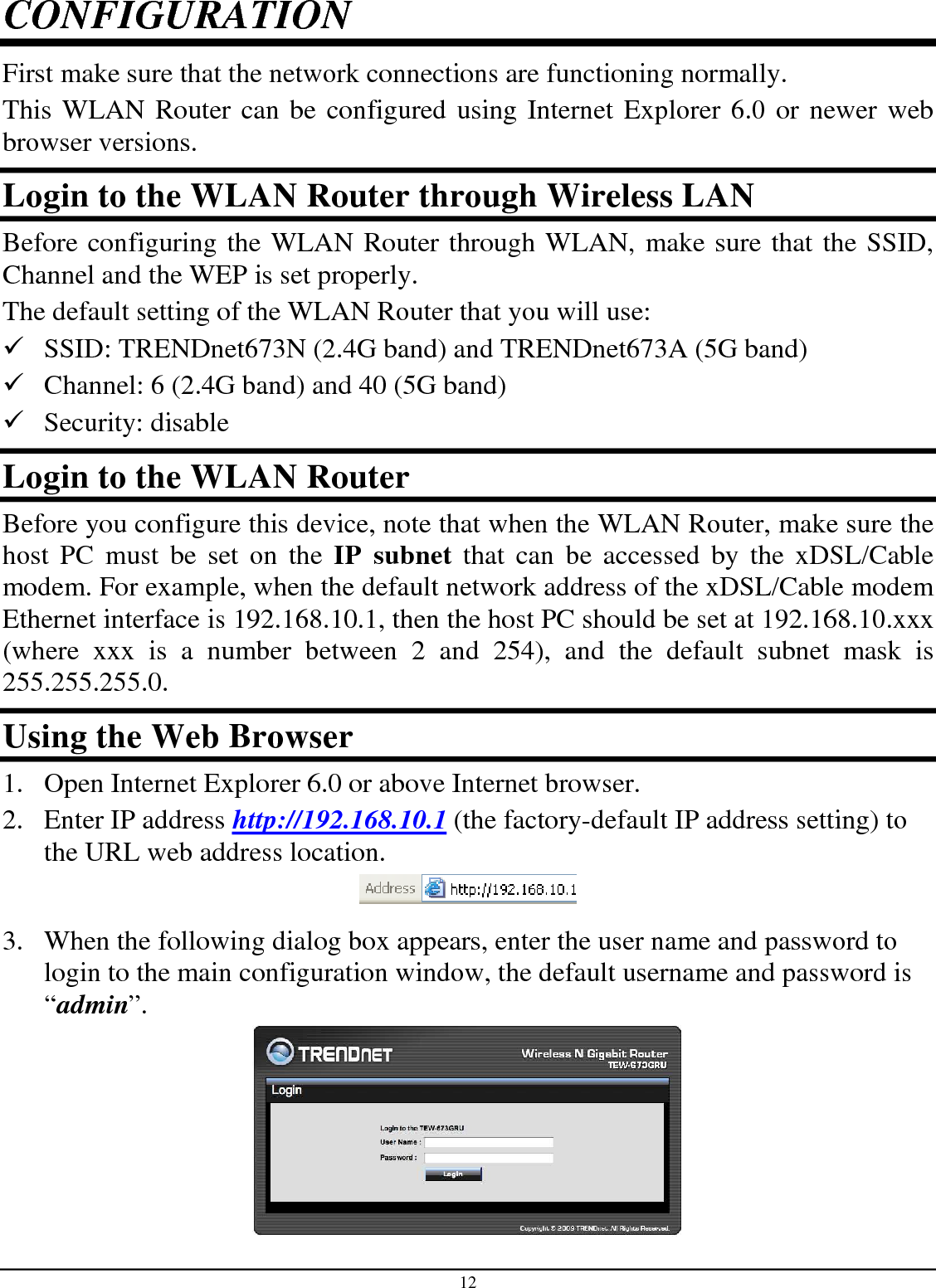 12 CONFIGURATION First make sure that the network connections are functioning normally.  This WLAN Router can be configured using Internet Explorer 6.0 or newer web browser versions. Login to the WLAN Router through Wireless LAN Before configuring the WLAN Router through WLAN, make sure that the SSID, Channel and the WEP is set properly. The default setting of the WLAN Router that you will use:  SSID: TRENDnet673N (2.4G band) and TRENDnet673A (5G band)  Channel: 6 (2.4G band) and 40 (5G band)  Security: disable Login to the WLAN Router Before you configure this device, note that when the WLAN Router, make sure the host  PC  must  be  set  on  the  IP  subnet  that  can  be  accessed  by  the  xDSL/Cable modem. For example, when the default network address of the xDSL/Cable modem Ethernet interface is 192.168.10.1, then the host PC should be set at 192.168.10.xxx (where  xxx  is  a  number  between  2  and  254),  and  the  default  subnet  mask  is 255.255.255.0. Using the Web Browser 1. Open Internet Explorer 6.0 or above Internet browser. 2. Enter IP address http://192.168.10.1 (the factory-default IP address setting) to the URL web address location.  3. When the following dialog box appears, enter the user name and password to login to the main configuration window, the default username and password is “admin”.  