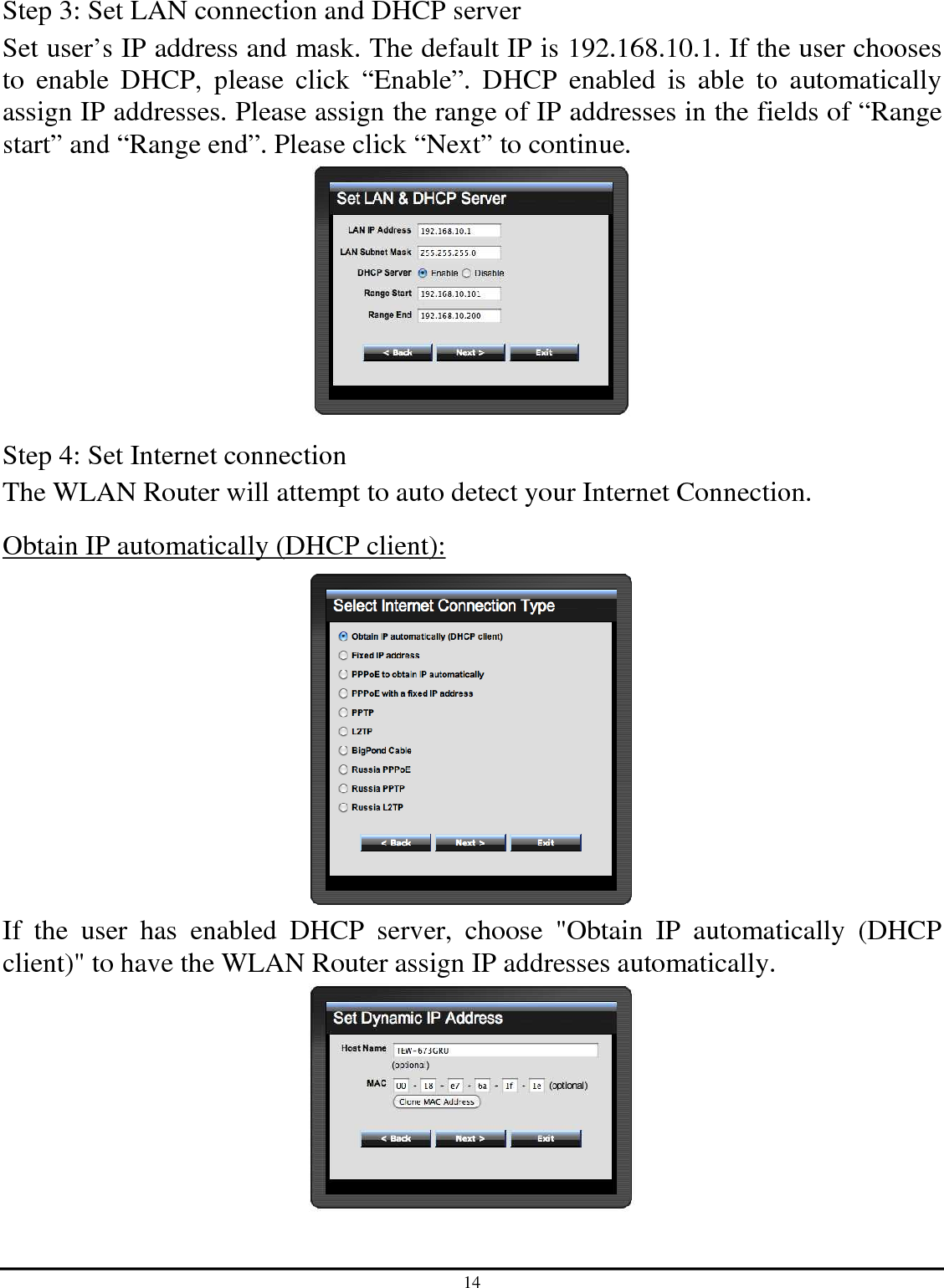 14 Step 3: Set LAN connection and DHCP server Set user’s IP address and mask. The default IP is 192.168.10.1. If the user chooses to  enable  DHCP,  please  click  “Enable”.  DHCP  enabled  is  able  to  automatically assign IP addresses. Please assign the range of IP addresses in the fields of “Range start” and “Range end”. Please click “Next” to continue.  Step 4: Set Internet connection The WLAN Router will attempt to auto detect your Internet Connection. Obtain IP automatically (DHCP client):  If  the  user  has  enabled  DHCP  server,  choose  &quot;Obtain  IP  automatically  (DHCP client)&quot; to have the WLAN Router assign IP addresses automatically.  