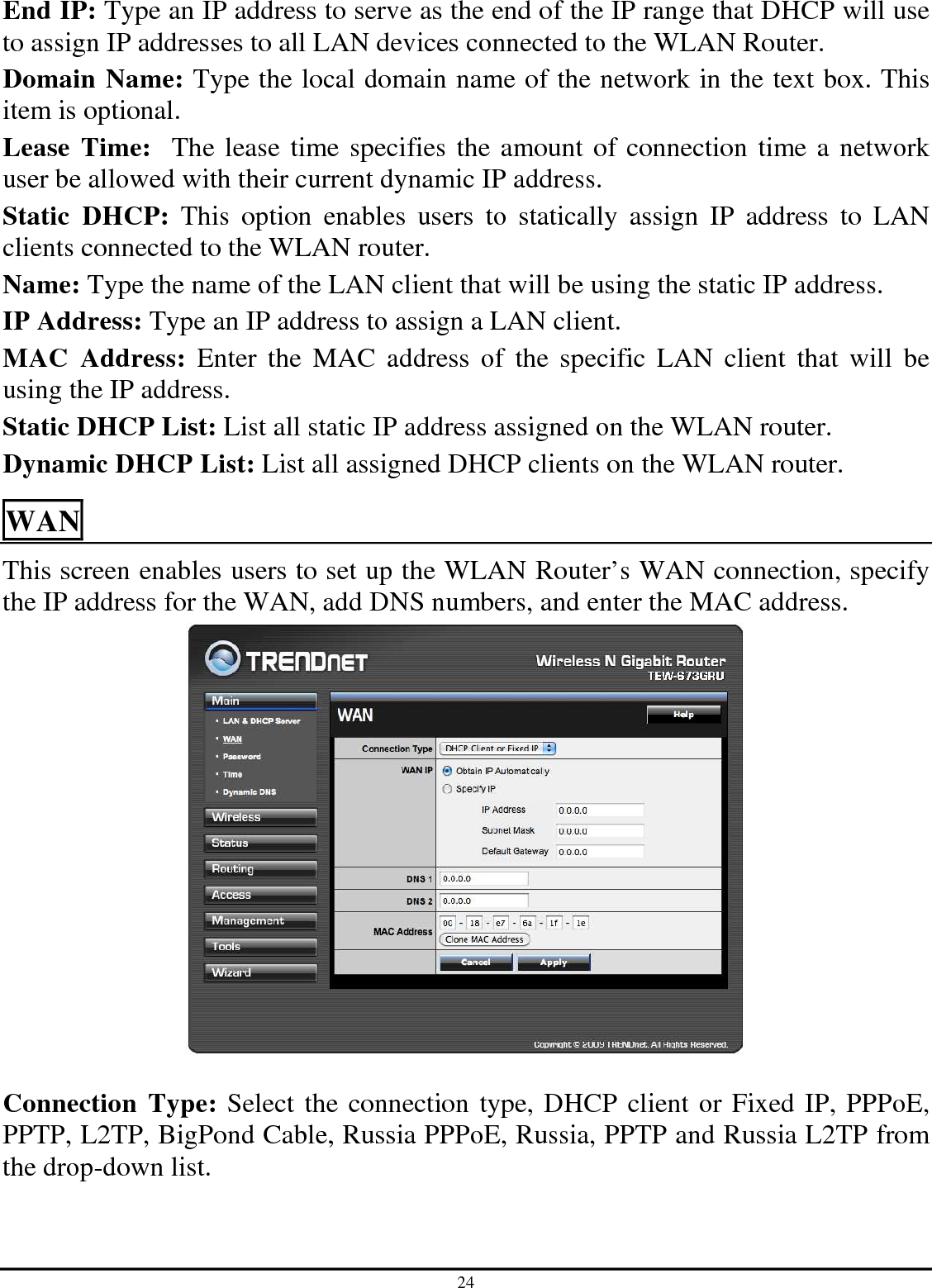 24 End IP: Type an IP address to serve as the end of the IP range that DHCP will use to assign IP addresses to all LAN devices connected to the WLAN Router. Domain Name: Type the local domain name of the network in the text box. This item is optional. Lease Time:  The lease time specifies the amount of connection time a network user be allowed with their current dynamic IP address. Static  DHCP:  This  option  enables  users  to  statically  assign  IP  address  to  LAN clients connected to the WLAN router. Name: Type the name of the LAN client that will be using the static IP address. IP Address: Type an IP address to assign a LAN client. MAC  Address:  Enter  the  MAC  address  of  the  specific  LAN  client  that  will  be using the IP address. Static DHCP List: List all static IP address assigned on the WLAN router. Dynamic DHCP List: List all assigned DHCP clients on the WLAN router. WAN This screen enables users to set up the WLAN Router’s WAN connection, specify the IP address for the WAN, add DNS numbers, and enter the MAC address.   Connection Type: Select the connection type, DHCP client or Fixed IP, PPPoE, PPTP, L2TP, BigPond Cable, Russia PPPoE, Russia, PPTP and Russia L2TP from the drop-down list. 
