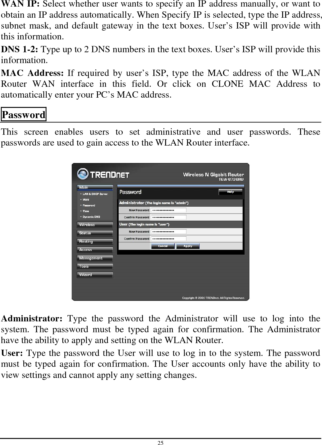 25 WAN IP: Select whether user wants to specify an IP address manually, or want to obtain an IP address automatically. When Specify IP is selected, type the IP address, subnet mask, and default gateway in the text boxes. User’s ISP will provide with this information. DNS 1-2: Type up to 2 DNS numbers in the text boxes. User’s ISP will provide this information. MAC  Address: If required by  user’s ISP, type the  MAC address of the  WLAN Router  WAN  interface  in  this  field.  Or  click  on  CLONE  MAC  Address  to automatically enter your PC’s MAC address.  Password This  screen  enables  users  to  set  administrative  and  user  passwords.  These passwords are used to gain access to the WLAN Router interface.    Administrator:  Type  the  password  the  Administrator  will  use  to  log  into  the system.  The  password  must  be  typed  again  for  confirmation.  The  Administrator have the ability to apply and setting on the WLAN Router. User: Type the password the User will use to log in to the system. The password must be typed again for confirmation. The User accounts only have the ability to view settings and cannot apply any setting changes.  