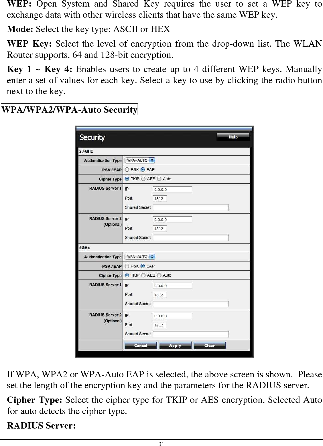 31 WEP:  Open  System  and  Shared  Key  requires  the  user  to  set  a  WEP  key  to exchange data with other wireless clients that have the same WEP key. Mode: Select the key type: ASCII or HEX WEP Key: Select the level of encryption from the drop-down list. The WLAN Router supports, 64 and 128-bit encryption. Key 1 ~ Key 4: Enables users to create up to 4 different WEP keys. Manually enter a set of values for each key. Select a key to use by clicking the radio button next to the key.  WPA/WPA2/WPA-Auto Security    If WPA, WPA2 or WPA-Auto EAP is selected, the above screen is shown.  Please set the length of the encryption key and the parameters for the RADIUS server. Cipher Type: Select the cipher type for TKIP or AES encryption, Selected Auto for auto detects the cipher type.  RADIUS Server: 