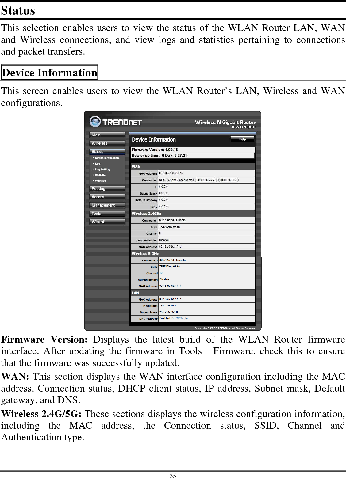 35 Status This selection enables users to view the status of the WLAN Router LAN, WAN and  Wireless  connections,  and  view  logs  and  statistics  pertaining  to  connections and packet transfers. Device Information This screen enables users to view the WLAN Router’s LAN, Wireless and WAN configurations.  Firmware  Version:  Displays  the  latest  build  of  the  WLAN  Router  firmware interface.  After updating  the firmware in  Tools - Firmware, check this  to ensure that the firmware was successfully updated. WAN: This section displays the WAN interface configuration including the MAC address, Connection status, DHCP client status, IP address, Subnet mask, Default gateway, and DNS.  Wireless 2.4G/5G: These sections displays the wireless configuration information, including  the  MAC  address,  the  Connection  status,  SSID,  Channel  and Authentication type. 