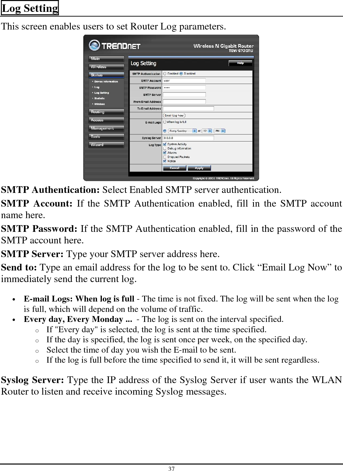 37 Log Setting This screen enables users to set Router Log parameters.   SMTP Authentication: Select Enabled SMTP server authentication. SMTP  Account:  If the SMTP Authentication enabled, fill in the SMTP account name here. SMTP Password: If the SMTP Authentication enabled, fill in the password of the SMTP account here. SMTP Server: Type your SMTP server address here. Send to: Type an email address for the log to be sent to. Click “Email Log Now” to immediately send the current log. • E-mail Logs: When log is full - The time is not fixed. The log will be sent when the log is full, which will depend on the volume of traffic.  • Every day, Every Monday ...  - The log is sent on the interval specified.  o If &quot;Every day&quot; is selected, the log is sent at the time specified.  o If the day is specified, the log is sent once per week, on the specified day.  o Select the time of day you wish the E-mail to be sent.  o If the log is full before the time specified to send it, it will be sent regardless. Syslog Server: Type the IP address of the Syslog Server if user wants the WLAN Router to listen and receive incoming Syslog messages. 