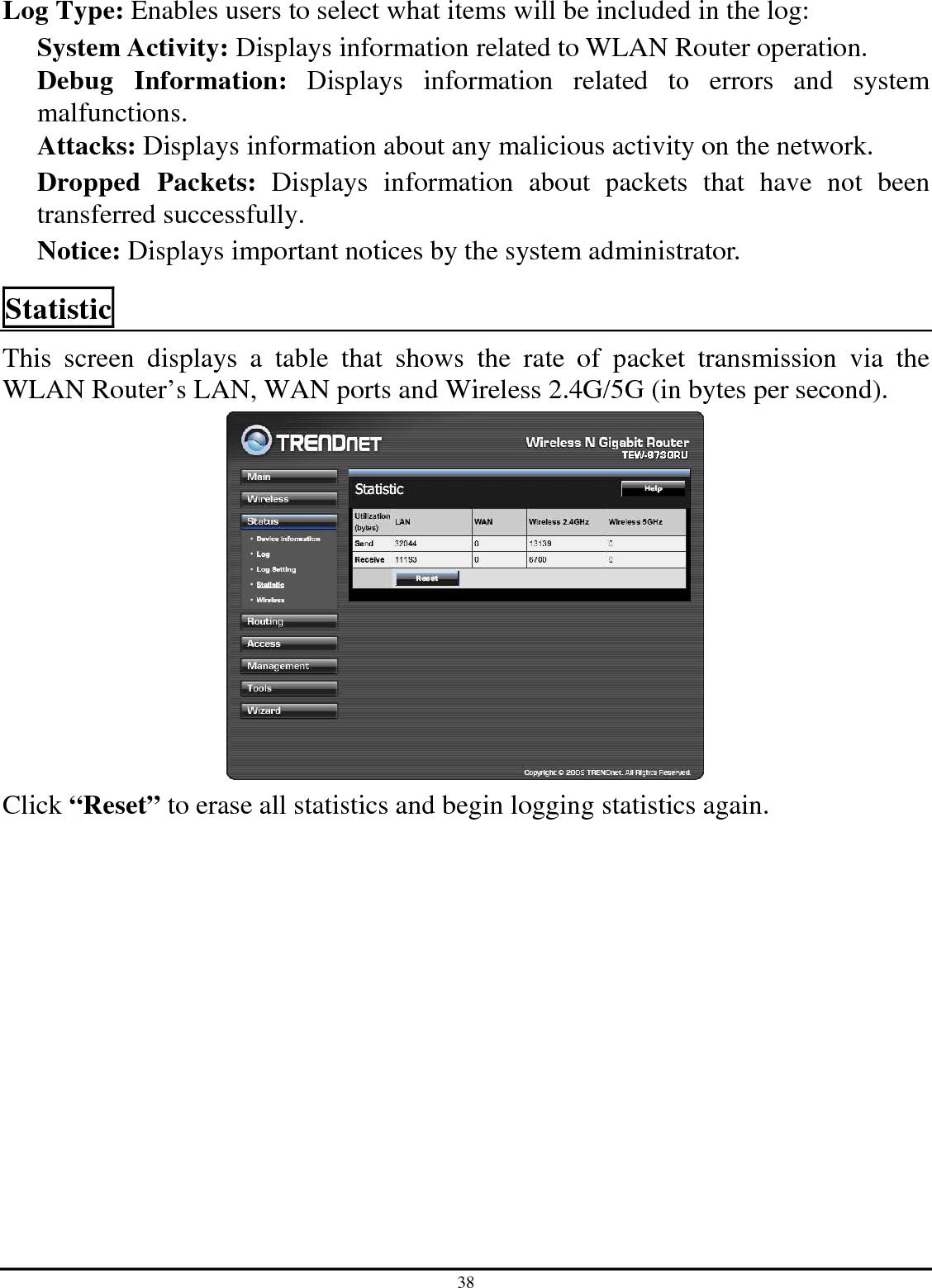 38 Log Type: Enables users to select what items will be included in the log: System Activity: Displays information related to WLAN Router operation. Debug  Information:  Displays  information  related  to  errors  and  system malfunctions. Attacks: Displays information about any malicious activity on the network. Dropped  Packets:  Displays  information  about  packets  that  have  not  been transferred successfully. Notice: Displays important notices by the system administrator. Statistic This  screen  displays  a  table  that  shows  the  rate  of  packet  transmission  via  the WLAN Router’s LAN, WAN ports and Wireless 2.4G/5G (in bytes per second).   Click “Reset” to erase all statistics and begin logging statistics again. 