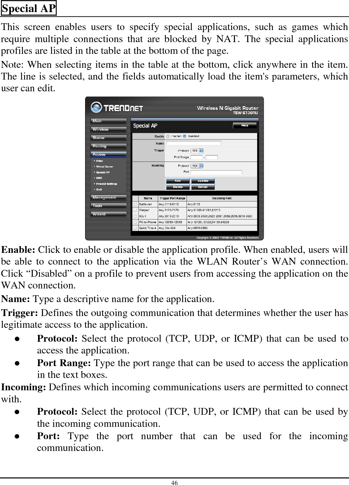 46 Special AP This  screen  enables  users  to  specify  special  applications,  such  as  games  which require  multiple  connections  that  are  blocked  by  NAT.  The  special  applications profiles are listed in the table at the bottom of the page. Note: When selecting items in the table at the bottom, click anywhere in the item. The line is selected, and the fields automatically load the item&apos;s parameters, which user can edit.  Enable: Click to enable or disable the application profile. When enabled, users will be  able to connect  to  the  application  via  the  WLAN  Router’s  WAN connection. Click “Disabled” on a profile to prevent users from accessing the application on the WAN connection. Name: Type a descriptive name for the application. Trigger: Defines the outgoing communication that determines whether the user has legitimate access to the application. ●  Protocol: Select the protocol (TCP, UDP, or ICMP) that can be used to access the application. ●  Port Range: Type the port range that can be used to access the application in the text boxes. Incoming: Defines which incoming communications users are permitted to connect with. ●  Protocol: Select the protocol (TCP, UDP, or ICMP) that can be used by the incoming communication. ●  Port:  Type  the  port  number  that  can  be  used  for  the  incoming communication. 