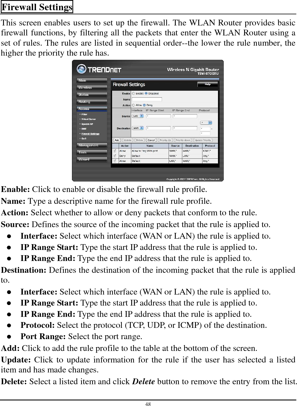 48 Firewall Settings This screen enables users to set up the firewall. The WLAN Router provides basic firewall functions, by filtering all the packets that enter the WLAN Router using a set of rules. The rules are listed in sequential order--the lower the rule number, the higher the priority the rule has.  Enable: Click to enable or disable the firewall rule profile. Name: Type a descriptive name for the firewall rule profile. Action: Select whether to allow or deny packets that conform to the rule. Source: Defines the source of the incoming packet that the rule is applied to. ●  Interface: Select which interface (WAN or LAN) the rule is applied to. ●  IP Range Start: Type the start IP address that the rule is applied to. ●  IP Range End: Type the end IP address that the rule is applied to. Destination: Defines the destination of the incoming packet that the rule is applied to. ●  Interface: Select which interface (WAN or LAN) the rule is applied to. ●  IP Range Start: Type the start IP address that the rule is applied to. ●  IP Range End: Type the end IP address that the rule is applied to. ●  Protocol: Select the protocol (TCP, UDP, or ICMP) of the destination. ●  Port Range: Select the port range. Add: Click to add the rule profile to the table at the bottom of the screen. Update: Click to update information for the rule if the user has selected a listed item and has made changes. Delete: Select a listed item and click Delete button to remove the entry from the list. 