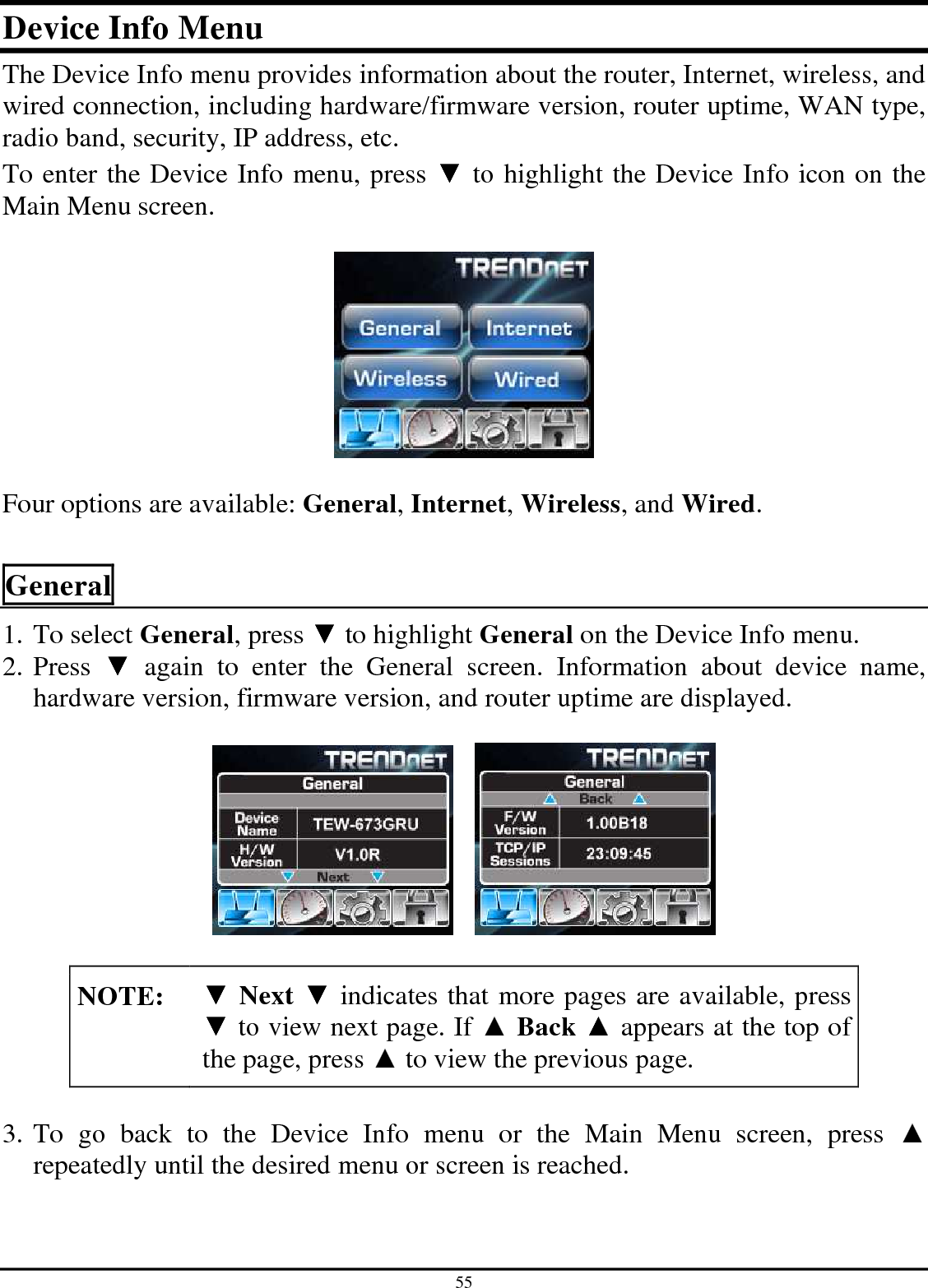 55 Device Info Menu The Device Info menu provides information about the router, Internet, wireless, and wired connection, including hardware/firmware version, router uptime, WAN type, radio band, security, IP address, etc. To enter the Device Info menu, press ▼ to highlight the Device Info icon on the Main Menu screen.     Four options are available: General, Internet, Wireless, and Wired.  General 1. To select General, press ▼ to highlight General on the Device Info menu. 2. Press  ▼  again  to  enter  the  General  screen.  Information  about  device  name, hardware version, firmware version, and router uptime are displayed.          NOTE: ▼ Next ▼ indicates that more pages are available, press ▼ to view next page. If ▲ Back ▲ appears at the top of the page, press ▲ to view the previous page.  3. To  go  back  to  the  Device  Info  menu  or  the  Main  Menu  screen,  press  ▲ repeatedly until the desired menu or screen is reached.  