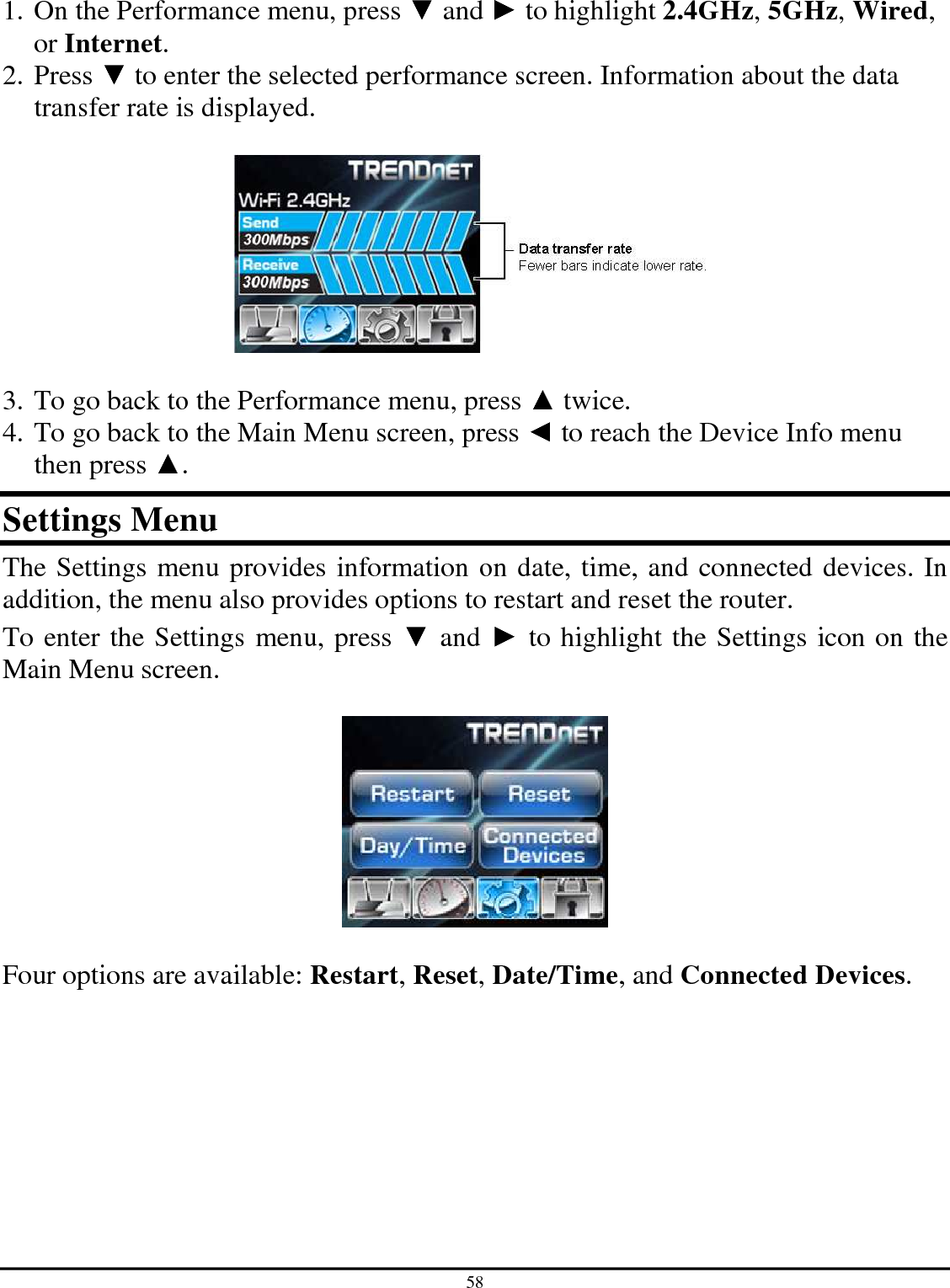 58  1. On the Performance menu, press ▼ and ► to highlight 2.4GHz, 5GHz, Wired, or Internet. 2. Press ▼ to enter the selected performance screen. Information about the data transfer rate is displayed.    3. To go back to the Performance menu, press ▲ twice. 4. To go back to the Main Menu screen, press ◄ to reach the Device Info menu then press ▲. Settings Menu The Settings menu provides information on date, time, and connected devices. In addition, the menu also provides options to restart and reset the router. To enter the Settings menu, press ▼ and ► to highlight the Settings icon on the Main Menu screen.     Four options are available: Restart, Reset, Date/Time, and Connected Devices.  