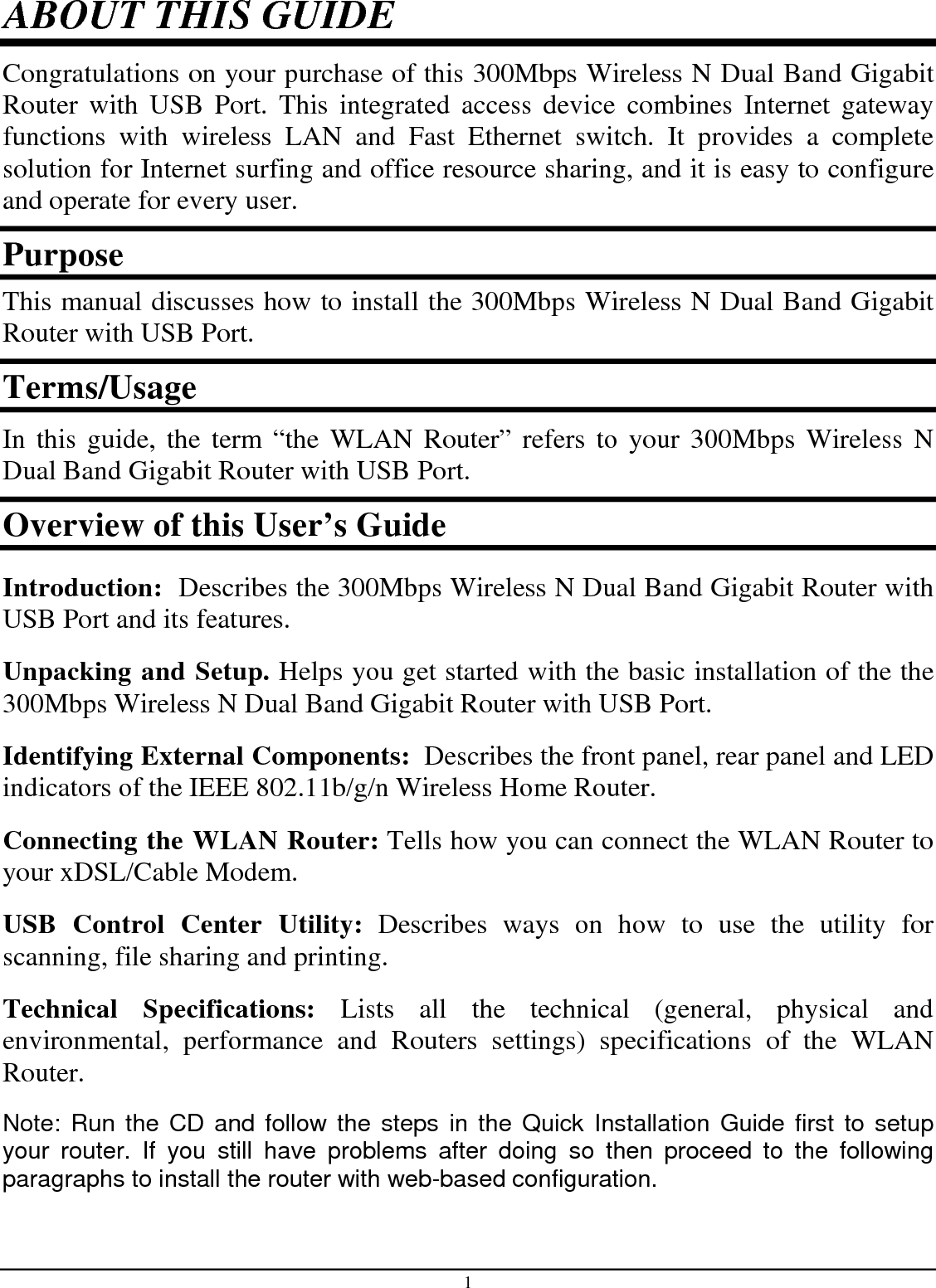1 ABOUT THIS GUIDE Congratulations on your purchase of this 300Mbps Wireless N Dual Band Gigabit Router  with  USB  Port.  This  integrated  access  device  combines  Internet  gateway functions  with  wireless  LAN  and  Fast  Ethernet  switch.  It  provides  a  complete solution for Internet surfing and office resource sharing, and it is easy to configure and operate for every user. Purpose This manual discusses how to install the 300Mbps Wireless N Dual Band Gigabit Router with USB Port.  Terms/Usage In this guide, the term “the WLAN Router” refers to  your 300Mbps  Wireless  N Dual Band Gigabit Router with USB Port. Overview of this User’s Guide Introduction:  Describes the 300Mbps Wireless N Dual Band Gigabit Router with USB Port and its features. Unpacking and Setup. Helps you get started with the basic installation of the the 300Mbps Wireless N Dual Band Gigabit Router with USB Port. Identifying External Components:  Describes the front panel, rear panel and LED indicators of the IEEE 802.11b/g/n Wireless Home Router. Connecting the WLAN Router: Tells how you can connect the WLAN Router to your xDSL/Cable Modem. USB  Control  Center  Utility:  Describes  ways  on  how  to  use  the  utility  for scanning, file sharing and printing.  Technical  Specifications:  Lists  all  the  technical  (general,  physical  and environmental,  performance  and  Routers  settings)  specifications  of  the  WLAN Router. Note: Run the CD and follow the steps  in the Quick Installation Guide first to setup your  router.  If  you  still  have  problems  after  doing  so  then  proceed  to  the  following paragraphs to install the router with web-based configuration.  