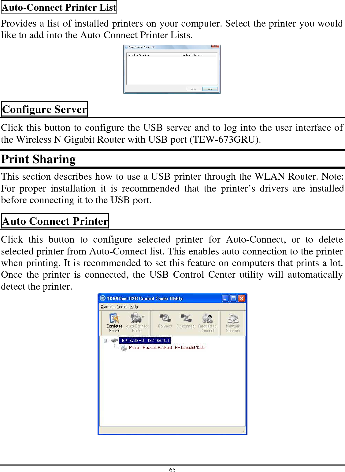 65 Auto-Connect Printer List Provides a list of installed printers on your computer. Select the printer you would like to add into the Auto-Connect Printer Lists.   Configure Server Click this button to configure the USB server and to log into the user interface of the Wireless N Gigabit Router with USB port (TEW-673GRU). Print Sharing  This section describes how to use a USB printer through the WLAN Router. Note: For  proper  installation  it  is  recommended  that  the  printer’s  drivers  are  installed before connecting it to the USB port. Auto Connect Printer  Click  this  button  to  configure  selected  printer  for  Auto-Connect,  or  to  delete selected printer from Auto-Connect list. This enables auto connection to the printer when printing. It is recommended to set this feature on computers that prints a lot.  Once the printer is connected, the USB Control Center utility will automatically detect the printer.    
