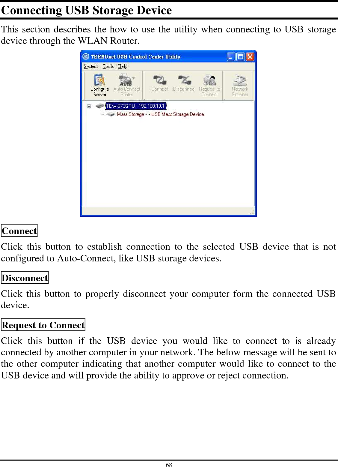 68 Connecting USB Storage Device This section describes the how to use the utility when connecting to USB storage device through the WLAN Router.   Connect Click  this  button  to  establish  connection  to  the  selected  USB  device  that  is  not configured to Auto-Connect, like USB storage devices.  Disconnect Click this button to properly disconnect your computer form the connected USB device.  Request to Connect Click  this  button  if  the  USB  device  you  would  like  to  connect  to  is  already connected by another computer in your network. The below message will be sent to the other computer indicating that another computer would like to connect to the USB device and will provide the ability to approve or reject connection.  
