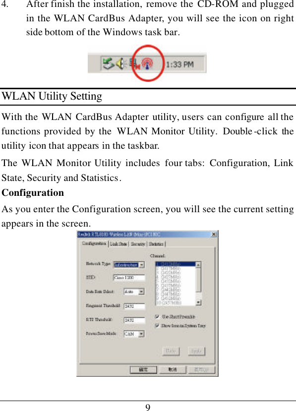 9 4. After finish the installation, remove the CD-ROM and plugged in the WLAN CardBus Adapter, you will see the icon on right side bottom of the Windows task bar.  WLAN Utility Setting With the WLAN  CardBus Adapter utility, users can configure all the functions provided by the  WLAN Monitor Utility.  Double -click the utility icon that appears in the taskbar. The WLAN Monitor Utility includes four tabs:  Configuration, Link State, Security and Statistics. Configuration As you enter the Configuration screen, you will see the current setting appears in the screen.  
