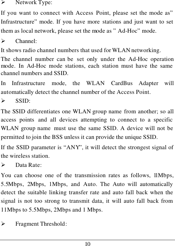 10 Ø Network Type:  If you want to connect with Access Point, please set the mode as” Infrastructure” mode. If you have more stations and just want to set them as local network, please set the mode as ” Ad-Hoc” mode. Ø Channel: It shows radio channel numbers that used for WLAN networking.  The  channel number can be  set only under the Ad-Hoc  operation mode. In Ad-Hoc mode stations, each station must have the same channel numbers and SSID.  In  Infrastructure mode, the WLAN CardBus Adapter will automatically detect the channel number of the Access Point. Ø SSID: The SSID differentiates one WLAN group name from another; so all access points  and all devices attempting to connect to a specific WLAN  group name  must use the same SSID. A device will not be permitted to join the BSS unless it can provide the unique SSID. If the SSID parameter is “ANY”, it will detect the strongest signal of the wireless station. Ø Data Rate: You can choose one of the transmission rates as follows, 11Mbps, 5.5Mbps,  2Mbps, 1Mbps, and Auto. The Auto will automatically detect the suitable linking transfer rate and auto fall back when the signal is not too strong to transmit data, it will auto fall back from 11Mbps to 5.5Mbps, 2Mbps and 1 Mbps.  Ø Fragment Threshold: 