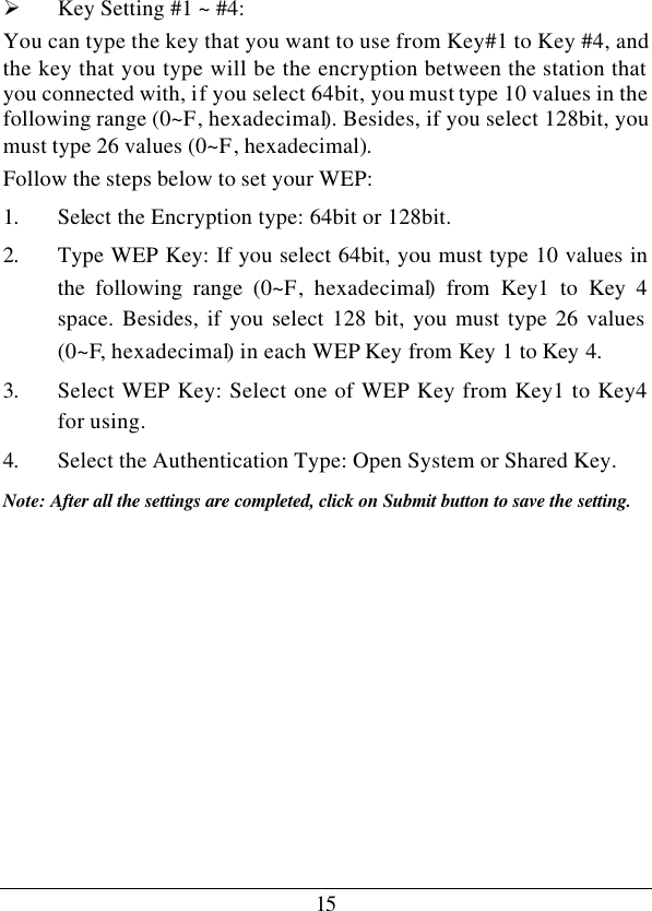 15 Ø Key Setting #1 ~ #4:  You can type the key that you want to use from Key#1 to Key #4, and the key that you type will be the encryption between the station that you connected with, if you select 64bit, you must type 10 values in the following range (0~F, hexadecimal). Besides, if you select 128bit, you must type 26 values (0~F, hexadecimal). Follow the steps below to set your WEP: 1. Select the Encryption type: 64bit or 128bit. 2. Type WEP Key: If you select 64bit, you must type 10 values in the following range (0~F, hexadecimal) from Key1 to Key 4 space. Besides, if you select 128 bit, you must type 26 values (0~F, hexadecimal) in each WEP Key from Key 1 to Key 4. 3. Select WEP Key: Select one of WEP Key from Key1 to Key4 for using. 4. Select the Authentication Type: Open System or Shared Key. Note: After all the settings are completed, click on Submit button to save the setting.          