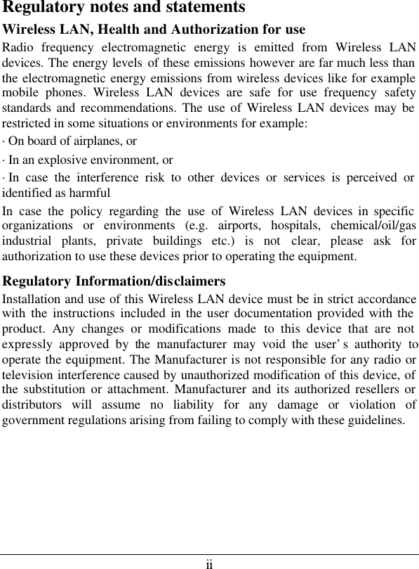 ii Regulatory notes and statements Wireless LAN, Health and Authorization for use Radio frequency electromagnetic energy is emitted from Wireless LAN devices. The energy levels of these emissions however are far much less than the electromagnetic energy emissions from wireless devices like for example mobile phones. Wireless LAN devices are safe for use frequency safety standards and recommendations. The use of Wireless LAN devices may be restricted in some situations or environments for example: ·On board of airplanes, or ·In an explosive environment, or ·In case the interference risk to other devices or services is perceived or identified as harmful In case the policy regarding the use of Wireless LAN devices in specific organizations or environments (e.g. airports, hospitals, chemical/oil/gas industrial plants, private buildings etc.) is not clear, please ask for authorization to use these devices prior to operating the equipment. Regulatory Information/disclaimers Installation and use of this Wireless LAN device must be in strict accordance with the instructions included in the user documentation provided with the product. Any changes or modifications made to this device that are not expressly approved by the manufacturer may void the user’s authority to operate the equipment. The Manufacturer is not responsible for any radio or television interference caused by unauthorized modification of this device, of the substitution or attachment. Manufacturer and its authorized resellers or distributors will assume no liability for any damage or violation of government regulations arising from failing to comply with these guidelines.      