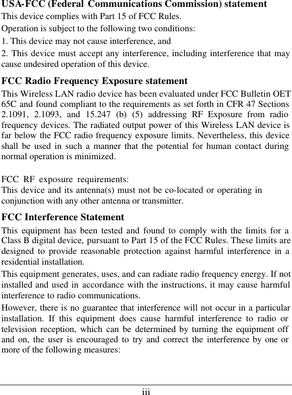 iii USA-FCC (Federal Communications Commission) statement This device complies with Part 15 of FCC Rules. Operation is subject to the following two conditions: 1. This device may not cause interference, and 2. This device must accept any interference, including interference that may cause undesired operation of this device. FCC Radio Frequency Exposure statement This Wireless LAN radio device has been evaluated under FCC Bulletin OET 65C and found compliant to the requirements as set forth in CFR 47 Sections 2.1091, 2.1093, and 15.247 (b) (5) addressing RF Exposure from radio frequency devices. The radiated output power of this Wireless LAN device is far below the FCC radio frequency exposure limits. Nevertheless, this device shall be used in such a manner that the potential for human contact during normal operation is minimized. FCC RF exposure requirements:This device and its antenna(s) must not be co-located or operating inconjunction with any other antenna or transmitter. FCC Interference Statement This equipment has been tested and found to comply with the limits for a Class B digital device, pursuant to Part 15 of the FCC Rules. These limits are designed to provide reasonable protection against harmful interference in a residential installation. This equipment generates, uses, and can radiate radio frequency energy. If not installed and used in accordance with the instructions, it may cause harmful interference to radio communications. However, there is no guarantee that interference will not occur in a particular installation. If this equipment does cause harmful interference to radio or television reception, which can be determined by turning the equipment off and on, the user is encouraged to try and correct the interference by one or more of the following measures:  