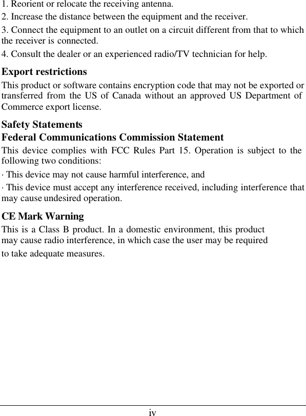 iv 1. Reorient or relocate the receiving antenna. 2. Increase the distance between the equipment and the receiver. 3. Connect the equipment to an outlet on a circuit different from that to which the receiver is connected. 4. Consult the dealer or an experienced radio/TV technician for help. Export restrictions This product or software contains encryption code that may not be exported or transferred from the US of Canada without an approved US Department of Commerce export license. Safety Statements Federal Communications Commission Statement This device complies with FCC Rules Part 15. Operation is subject to the following two conditions: ·This device may not cause harmful interference, and ·This device must accept any interference received, including interference that may cause undesired operation. CE Mark Warning  This is a Class B product. In a domestic environment, this product may cause radio interference, in which case the user may be required to take adequate measures.  