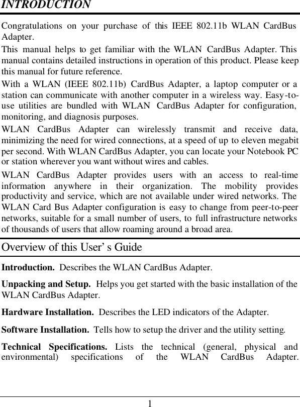 1 INTRODUCTION Congratulations on your purchase of this IEEE 802.11b WLAN CardBus Adapter. This manual helps to get familiar with the WLAN  CardBus  Adapter. This manual contains detailed instructions in operation of this product. Please keep this manual for future reference. With a WLAN (IEEE 802.11b) CardBus  Adapter, a laptop computer or a station can communicate with another computer in a wireless way. Easy-to-use utilities are bundled with WLAN  CardBus Adapter for configuration, monitoring, and diagnosis purposes.  WLAN  CardBus Adapter can wirelessly transmit and receive data, minimizing the need for wired connections, at a speed of up to eleven megabit per second. With WLAN CardBus Adapter, you can locate your Notebook PC or station wherever you want without wires and cables. WLAN  CardBus Adapter provides users with an access to real-time information anywhere in their organization. The mobility provides productivity and service, which are not available under wired networks. The WLAN Card Bus Adapter configuration is easy to change from peer-to-peer networks, suitable for a small number of users, to full infrastructure networks of thousands of users that allow roaming around a broad area.  Overview of this User’s Guide Introduction.  Describes the WLAN CardBus Adapter. Unpacking and Setup.  Helps you get started with the basic installation of the WLAN CardBus Adapter. Hardware Installation.  Describes the LED indicators of the Adapter. Software Installation.  Tells how to setup the driver and the utility setting. Technical Specifications. Lists the technical (general, physical and environmental) specifications of the WLAN CardBus Adapter.