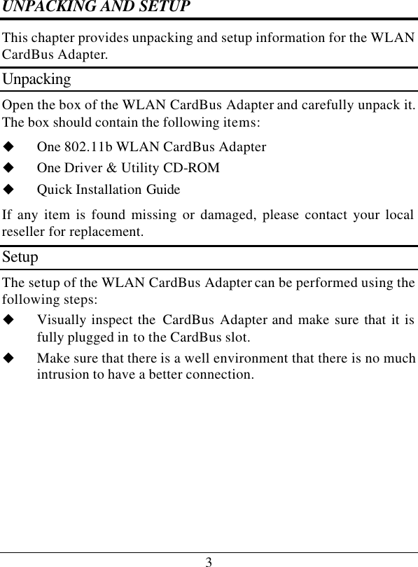 3 UNPACKING AND SETUP This chapter provides unpacking and setup information for the WLAN CardBus Adapter. Unpacking Open the box of the WLAN CardBus Adapter and carefully unpack it. The box should contain the following items: u One 802.11b WLAN CardBus Adapter u One Driver &amp; Utility CD-ROM u Quick Installation Guide If any item is found missing or damaged, please contact your local reseller for replacement. Setup The setup of the WLAN CardBus Adapter can be performed using the following steps: u Visually inspect the  CardBus Adapter and make sure that it is fully plugged in to the CardBus slot. u Make sure that there is a well environment that there is no much intrusion to have a better connection.     