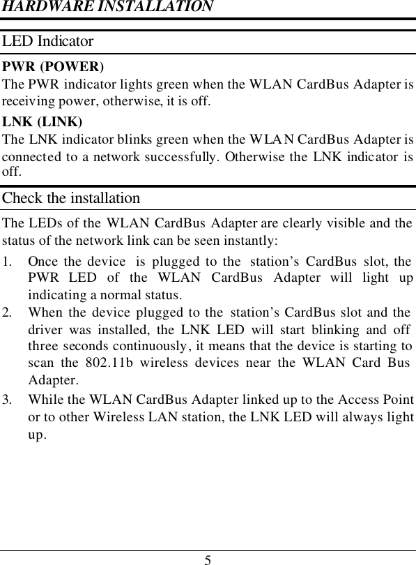 5 HARDWARE INSTALLATION LED Indicator PWR (POWER) The PWR indicator lights green when the WLAN CardBus Adapter is receiving power, otherwise, it is off. LNK (LINK) The LNK indicator blinks green when the WLAN CardBus Adapter is connected to a network successfully. Otherwise the LNK  indicator  is off. Check the installation The LEDs of the WLAN CardBus Adapter are clearly visible and the status of the network link can be seen instantly: 1. Once the device  is  plugged to the  station’s CardBus slot, the PWR LED of the WLAN CardBus Adapter will light up indicating a normal status. 2. When the device plugged to the  station’s CardBus slot and the driver was installed, the LNK LED will start blinking and off three seconds continuously, it means that the device is starting to scan the 802.11b wireless devices near the WLAN Card Bus Adapter. 3. While the WLAN CardBus Adapter linked up to the Access Point or to other Wireless LAN station, the LNK LED will always light up.  