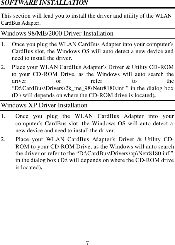 7 SOFTWARE INSTALLATION This section will lead you to install the driver and utility of the WLAN CardBus Adapter. Windows 98/ME/2000 Driver Installation 1. Once you plug the WLAN CardBus Adapter into your computer’s CardBus slot, the Windows OS will auto detect a new device and need to install the driver. 2. Place your WLAN CardBus Adapter’s Driver &amp; Utility CD-ROM to your CD-ROM Drive, as the Windows will auto search the driver or refer to the “D:\CardBus\Drivers\2k_me_98\Netr8180.inf ” in the dialog box (D:\ will depends on where the CD-ROM drive is located). Windows XP Driver Installation 1. Once you plug the WLAN CardBus Adapter into your computer’s CardBus slot, the Windows OS will auto detect a new device and need to install the driver. 2. Place your WLAN CardBus Adapter’s Driver &amp; Utility CD-ROM to your CD-ROM Drive, as the Windows will auto search the driver or refer to the “D:\CardBus\Drivers\xp \Netr8180.inf ” in the dialog box (D:\ will depends on where the CD-ROM drive is located).       