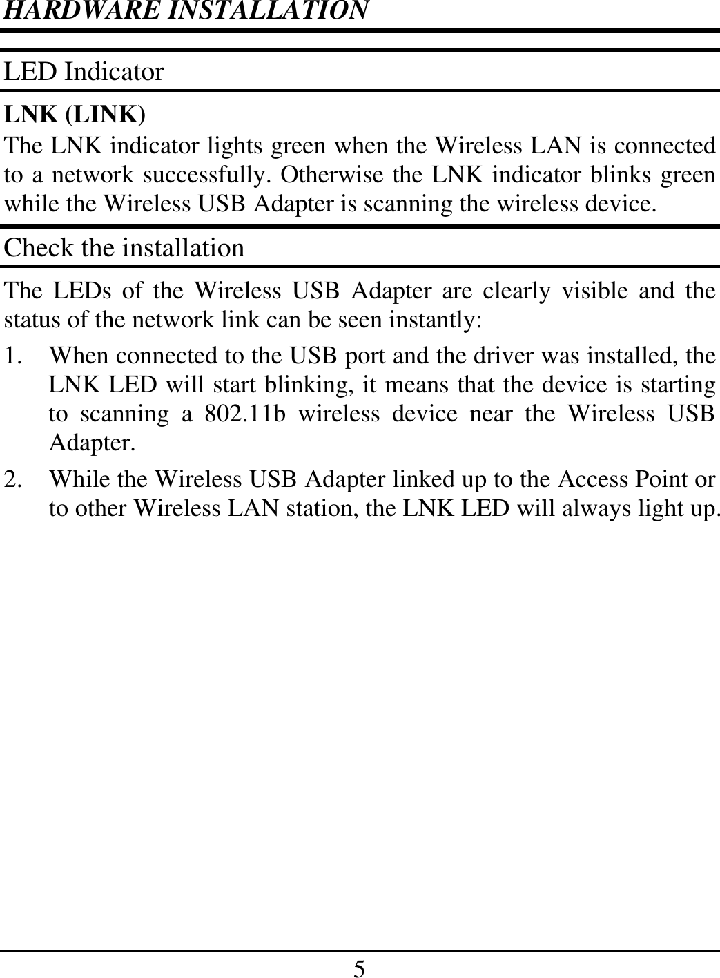 5 HARDWARE INSTALLATION LED Indicator LNK (LINK) The LNK indicator lights green when the Wireless LAN is connected to a network successfully. Otherwise the LNK indicator blinks green while the Wireless USB Adapter is scanning the wireless device. Check the installation The LEDs of the Wireless USB Adapter are clearly visible and the status of the network link can be seen instantly: 1.  When connected to the USB port and the driver was installed, the LNK LED will start blinking, it means that the device is starting to scanning a 802.11b wireless device near the Wireless USB Adapter. 2.  While the Wireless USB Adapter linked up to the Access Point or to other Wireless LAN station, the LNK LED will always light up.  