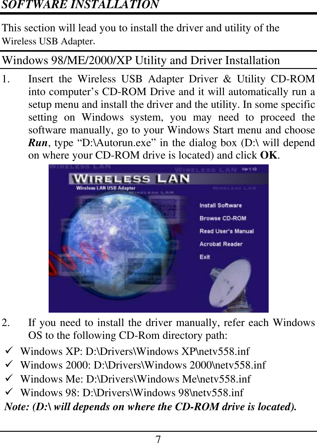 7 SOFTWARE INSTALLATION This section will lead you to install the driver and utility of the Wireless USB Adapter. Windows 98/ME/2000/XP Utility and Driver Installation 1.  Insert the Wireless USB Adapter Driver &amp; Utility CD-ROM into computer’s CD-ROM Drive and it will automatically run a setup menu and install the driver and the utility. In some specific setting on Windows system, you may need to proceed the software manually, go to your Windows Start menu and choose Run, type “D:\Autorun.exe” in the dialog box (D:\ will depend on where your CD-ROM drive is located) and click OK.  2.  If you need to install the driver manually, refer each Windows OS to the following CD-Rom directory path:  Windows XP: D:\Drivers\Windows XP\netv558.inf   Windows 2000: D:\Drivers\Windows 2000\netv558.inf   Windows Me: D:\Drivers\Windows Me\netv558.inf   Windows 98: D:\Drivers\Windows 98\netv558.inf  Note: (D:\ will depends on where the CD-ROM drive is located). 