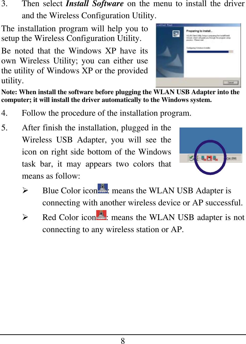 8 3. Then select Install Software on the menu to install the driver and the Wireless Configuration Utility. The installation program will help you to setup the Wireless Configuration Utility. Be noted that the Windows XP have its own Wireless Utility; you can either use the utility of Windows XP or the provided utility. Note: When install the software before plugging the WLAN USB Adapter into the computer; it will install the driver automatically to the Windows system. 4.  Follow the procedure of the installation program. 5.  After finish the installation, plugged in the Wireless USB Adapter, you will see the icon on right side bottom of the Windows task bar, it may appears two colors that means as follow:   Blue Color icon : means the WLAN USB Adapter is connecting with another wireless device or AP successful.   Red Color icon : means the WLAN USB adapter is not connecting to any wireless station or AP.        