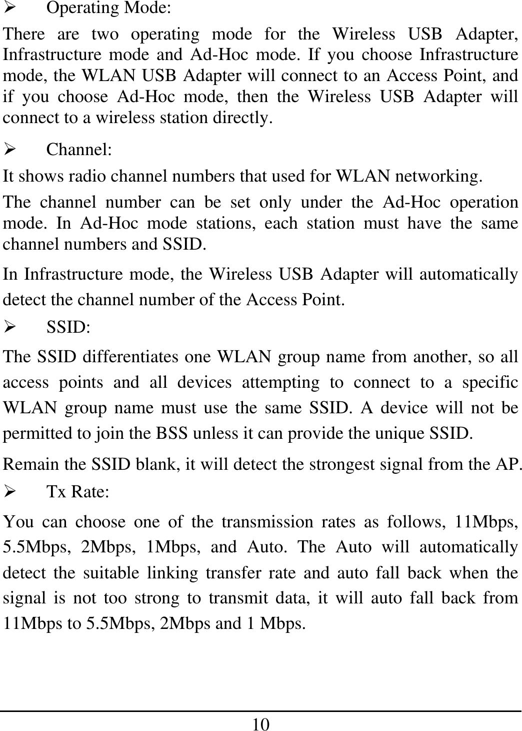 10   Operating Mode: There are two operating mode for the Wireless USB Adapter, Infrastructure mode and Ad-Hoc mode. If you choose Infrastructure mode, the WLAN USB Adapter will connect to an Access Point, and if you choose Ad-Hoc mode, then the Wireless USB Adapter will connect to a wireless station directly.   Channel: It shows radio channel numbers that used for WLAN networking.  The channel number can be set only under the Ad-Hoc operation mode. In Ad-Hoc mode stations, each station must have the same channel numbers and SSID.  In Infrastructure mode, the Wireless USB Adapter will automatically detect the channel number of the Access Point.   SSID: The SSID differentiates one WLAN group name from another, so all access points and all devices attempting to connect to a specific WLAN group name must use the same SSID. A device will not be permitted to join the BSS unless it can provide the unique SSID. Remain the SSID blank, it will detect the strongest signal from the AP.   Tx Rate: You can choose one of the transmission rates as follows, 11Mbps, 5.5Mbps, 2Mbps, 1Mbps, and Auto. The Auto will automatically detect the suitable linking transfer rate and auto fall back when the signal is not too strong to transmit data, it will auto fall back from 11Mbps to 5.5Mbps, 2Mbps and 1 Mbps.  