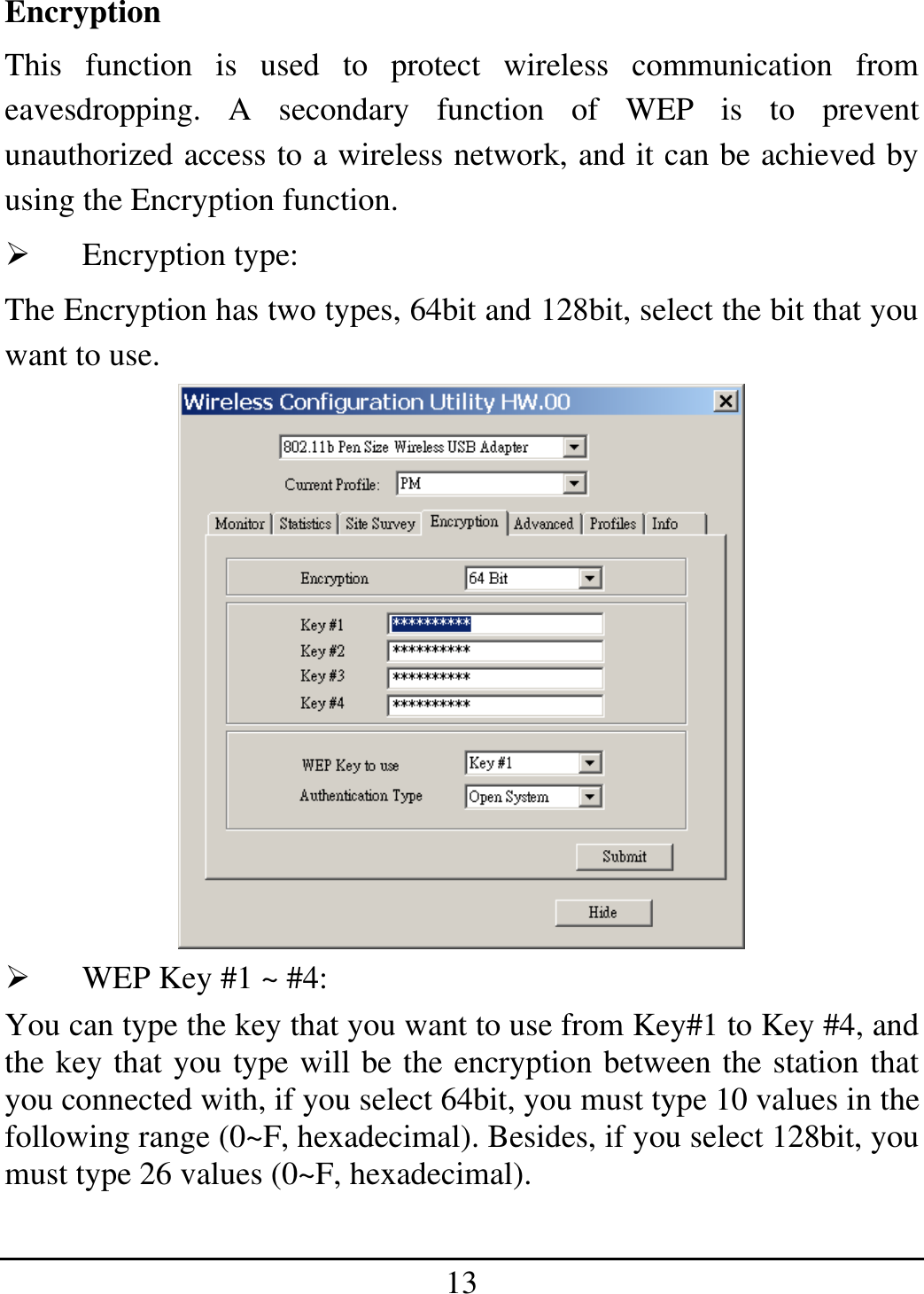 13 Encryption This function is used to protect wireless communication from eavesdropping. A secondary function of WEP is to prevent unauthorized access to a wireless network, and it can be achieved by using the Encryption function.   Encryption type:  The Encryption has two types, 64bit and 128bit, select the bit that you want to use.    WEP Key #1 ~ #4:  You can type the key that you want to use from Key#1 to Key #4, and the key that you type will be the encryption between the station that you connected with, if you select 64bit, you must type 10 values in the following range (0~F, hexadecimal). Besides, if you select 128bit, you must type 26 values (0~F, hexadecimal). 