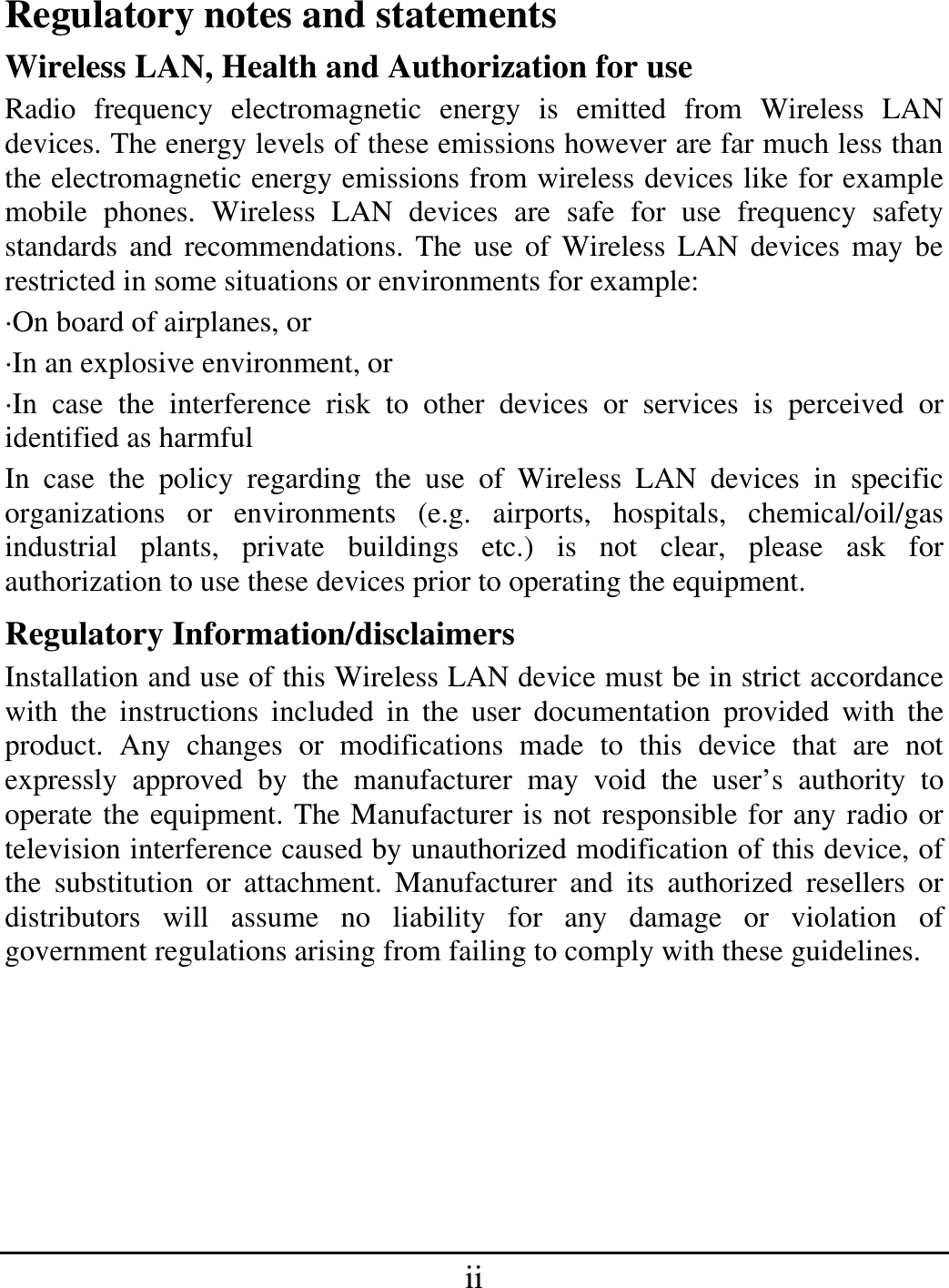 ii Regulatory notes and statements Wireless LAN, Health and Authorization for use Radio frequency electromagnetic energy is emitted from Wireless LAN devices. The energy levels of these emissions however are far much less than the electromagnetic energy emissions from wireless devices like for example mobile phones. Wireless LAN devices are safe for use frequency safety standards and recommendations. The use of Wireless LAN devices may be restricted in some situations or environments for example: ·On board of airplanes, or ·In an explosive environment, or ·In case the interference risk to other devices or services is perceived or identified as harmful In case the policy regarding the use of Wireless LAN devices in specific organizations or environments (e.g. airports, hospitals, chemical/oil/gas industrial plants, private buildings etc.) is not clear, please ask for authorization to use these devices prior to operating the equipment. Regulatory Information/disclaimers Installation and use of this Wireless LAN device must be in strict accordance with the instructions included in the user documentation provided with the product. Any changes or modifications made to this device that are not expressly approved by the manufacturer may void the user’s authority to operate the equipment. The Manufacturer is not responsible for any radio or television interference caused by unauthorized modification of this device, of the substitution or attachment. Manufacturer and its authorized resellers or distributors will assume no liability for any damage or violation of government regulations arising from failing to comply with these guidelines.      