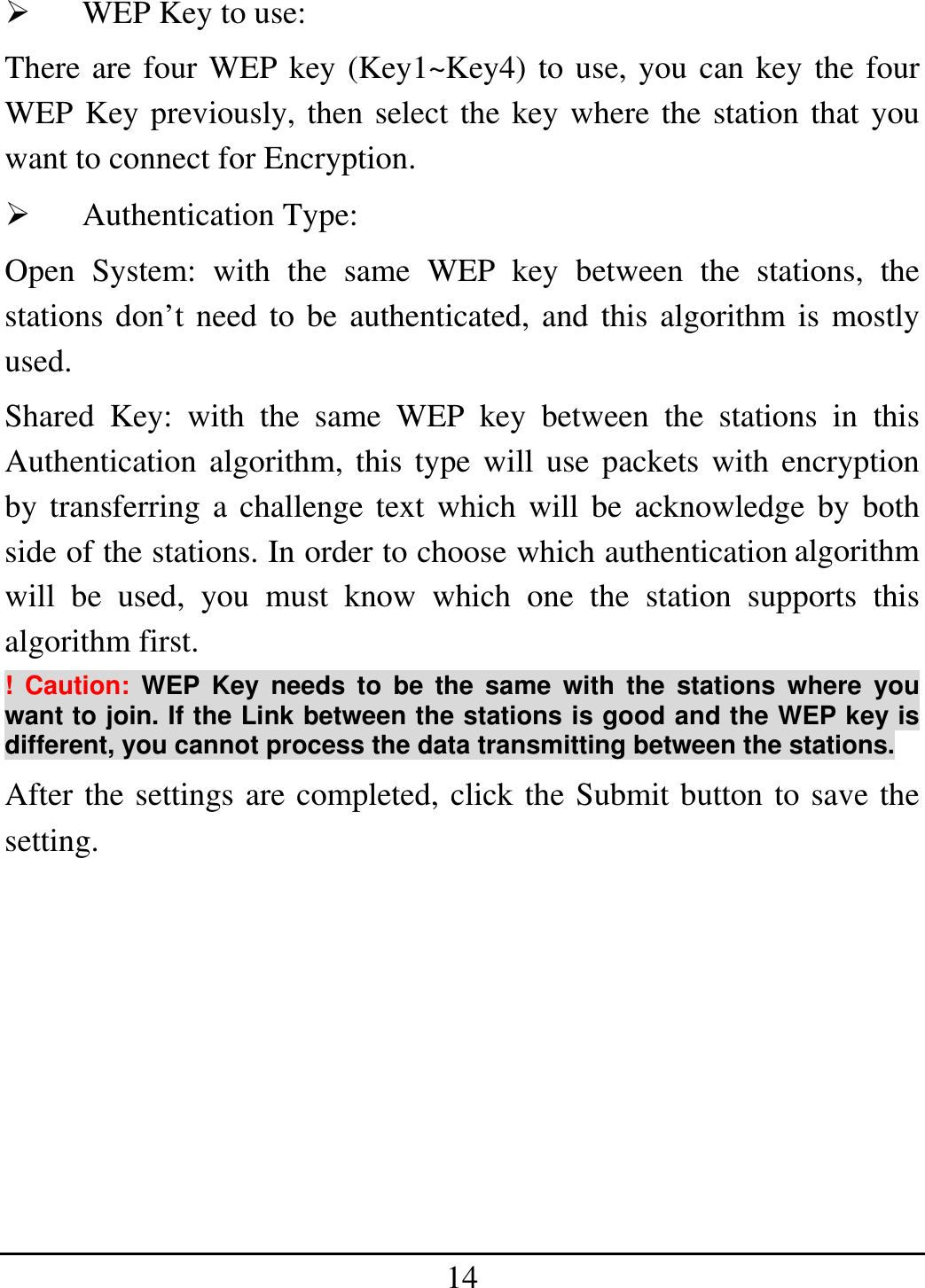14   WEP Key to use: There are four WEP key (Key1~Key4) to use, you can key the four WEP Key previously, then select the key where the station that you want to connect for Encryption.   Authentication Type: Open System: with the same WEP key between the stations, the stations don’t need to be authenticated, and this algorithm is mostly used.  Shared Key: with the same WEP key between the stations in this Authentication algorithm, this type will use packets with encryption by transferring a challenge text which will be acknowledge by both side of the stations. In order to choose which authentication algorithm will be used, you must know which one the station supports this algorithm first. ! Caution: WEP Key needs to be the same with the stations where you want to join. If the Link between the stations is good and the WEP key is different, you cannot process the data transmitting between the stations. After the settings are completed, click the Submit button to save the setting.         