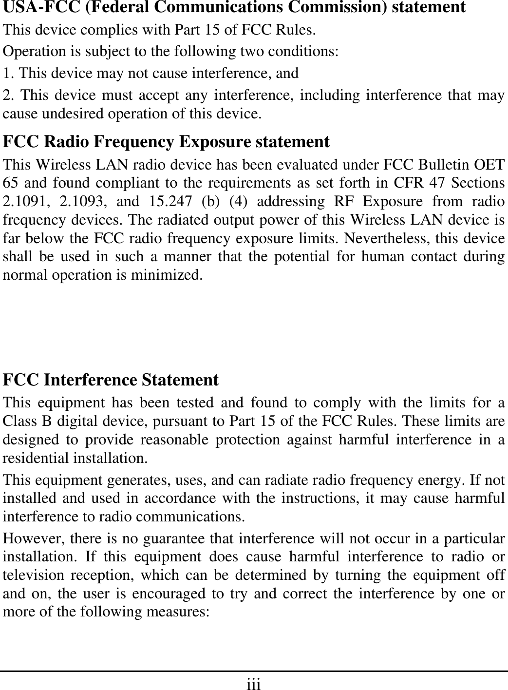 iii USA-FCC (Federal Communications Commission) statement This device complies with Part 15 of FCC Rules. Operation is subject to the following two conditions: 1. This device may not cause interference, and 2. This device must accept any interference, including interference that may cause undesired operation of this device. FCC Radio Frequency Exposure statement This Wireless LAN radio device has been evaluated under FCC Bulletin OET 65 and found compliant to the requirements as set forth in CFR 47 Sections 2.1091, 2.1093, and 15.247 (b) (4) addressing RF Exposure from radio frequency devices. The radiated output power of this Wireless LAN device is far below the FCC radio frequency exposure limits. Nevertheless, this device shall be used in such a manner that the potential for human contact during normal operation is minimized. FCC Interference Statement This equipment has been tested and found to comply with the limits for a Class B digital device, pursuant to Part 15 of the FCC Rules. These limits are designed to provide reasonable protection against harmful interference in a residential installation. This equipment generates, uses, and can radiate radio frequency energy. If not installed and used in accordance with the instructions, it may cause harmful interference to radio communications. However, there is no guarantee that interference will not occur in a particular installation. If this equipment does cause harmful interference to radio or television reception, which can be determined by turning the equipment off and on, the user is encouraged to try and correct the interference by one or more of the following measures:  